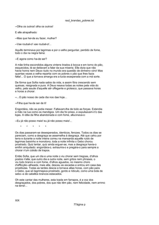 raul_brandao_pobres.txt
--Olha os outros! olha os outros!
E elle atrapalhado:
--Mas que hei-de eu fazer, mulher?
--Vae roubal-o! vae roubal-o!...
Aquillo terminava por lagrimas e por o velho perguntar, perdido de fome,
todo o dia na negra faina:
--E agora como ha-de ser?
A mãe tinha escondidos alguns vintens tirados á bocca e em torno do pão,
esquecidos, lá se deitavam a falar da sua miseria. Ella dizia que não
havia honra nem Deus--tudo no mundo era questão de dinheiro--oiro! Mas
quantas vezes a velha repartia com os pobres o pão que lhes fazia
falta!... O que a tornava amarga era a lucta exasperada com a má sorte.
De fórma que Sofia nada sabia da vida, e assim fôra crescendo sem
queixas, resignada e pura. A Deus resava todas as noites pela vida do
velho, pela saude d'aquelle sêr offegante e grotesco, que passava horas
e horas a chorar.
--...O pão nosso de cada dia nos dae hoje...
--Filha que ha-de ser de ti!
Engordára, não se podia mexer. Faltavam-lhe de todo as forças. Extendia
a mão na rua como os mendigos. Um dia foi preso, e expulsavam-n'o das
lojas. A idêa da filha abandonada e com fome, allucinava-o:
--Eu já não posso mais! eu já não posso mais!...
* * * * *
Os dias passaram-se desesperados, identicos, ferozes. Todos os dias se
pareciam, como a desgraça se assemelha á desgraça. Até que cahiu por
terra e durante a noite inteira correu na mansarda aquelle ruido de
lagrimas baixinho e monotono; toda a noite infinita o Gebo chorou
prostrado. Quiz tentar, quiz ainda erguer-se, mas a desgraça havia-o
emfim aniquilado: engordára-o, exhaurira-o e pregára-o para sempre a
chorar n'um colxão de trapos.
Então Sofia, que um dia e uma noite o viu chorar sem tregoas, d'olhos
postos n'ella; que outro dia e outra noite, sem gritos nem phrases, o
viu todo branco e com fome, d'olhos aguados, no mesmo choro
d'afflicção--alheada, mais alta, desceu as escadas e entrou em casa das
prostitutas. Todas as tardes descia e tornava altas horas, com pão para
o Gebo, que só lagrimejava prostrado, gordo e ridiculo, como uma bola de
sebo--e de cabellos brancos estacados.
Oh este cantar das mulheres, esta toada em farrapos, é a voz dos
desgraçados, dos pobres, dos que não têm pão, nem felicidade, nem arrimo
na terra!...
XIX
77ágina p
 