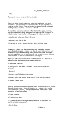 raul_brandao_pobres.txt
--Filha!
A existencia é como um circo. Não ha piedade.
* * * * *
Dizem-me: a que recanto espantoso vae a natureza buscar esta ignea
bondade? A que esconderijo, a que veio occulto? De que força é que se
constroe, de que chimica é que se forma a bondade profunda, inabalavel,
inextinguivel, que sustenta e ampára os pobres?...
As prostitutas que dantes odiavam Sofia, chamam-lhe agora _menina_,
depois que a vem sua egual. Repartem com ella o pão que ganham, e ao
vel-a tombada, chorando, ficam afflictas, pois não sabem consolal-a.
--Mais lhe valia deitar-se a afogar,--diz uma.
--Isto aqui é uma vida de cão.
--Olhae que ter fome!... Sempre a fome é negra,--conclue outra.
* * * * *
Só a Mouca a odeia. Ella que foi sempre a mais maltratada, maltrata
agora. Se podesse, pizal-a-hia aos pés. Ella, de quem todos se riram com
escarneo, cuspida pelos soldados, queria emfim fazer soffrer. Não havia
ser mais degradado, não porque fosse má, mas porque era como todas as
creaturas filhas da terra, que o homem cria para o gozo.
A principio todas faziam soffrer Sofia. Tinham vontade de a rebaixar, de
a verem chorar lagrimas d'afflicção, para a igualarem.
--Cá temos a _menina_!
--Quem no diria? Não falava a ninguem a mosquinha morta! É para
aprender!
--Deixae-a!
--Deixae-a o que? Ella é como as outras.
--Deixae a pobre, que não faz senão chorar. Vocês não tem coração.
--Tambem a gente soffre.
* * * * *
Riam-se, empurravam-n'a para os peores tratos, mas pouco e pouco, deante
d'aquella dôr silenciosa e profunda, callaram-se e pozeram-se a amal-a.
Tratavam-n'a por _menina_. Uma queria penteal-a, outra ajudal-a. Só a
Mouca lhe tinha o mesmo odio.
--Olha lá, ó parida!
--É commigo que fala?
--Faz-te tola! Acaba lá com esses ares de senhora. Já estou farta. Tu
aqui és tanto como eu, sabes?
--Sei--diz Sofia.
81ágina p
 