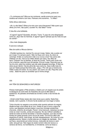 raul_brandao_pobres.txt
--Tu conheces-me? Olha se me conheces, senão ensino-te quem sou.
Acabou-se! embirro com isso. Pareces uma sonsinha... Tu falas?
Sofia olha-a silenciosa.
--Ah, tu não falas? Olhas p'ra mim com cara d'escarneo? Não quero que
olhes p'ra mim, não quero, ouviste? Ai, não falas? Toma!
E deu-lhe uma bofetada.
--E agora? agora? Quizeste, ahi tens. Toma. Tu aqui és uma desgraçada
como eu. Aqui não ha meninas. E agora? agora? pensas que és mais do que
as outras?
--Sou mais desgraçada.
E poz-se a soluçar.
Mas de subito a Mouca clamou:
--Perdão! perdoe-me, menina! Eu era por inveja. Saiba: não a podia ver
por inveja. Fui sempre assim. Não me fique com raiva. Eu dizia cá
commigo: Então os outros tem mãe e eu nunca a tive? Os outros são
infelizes um dia, mas eu fui infeliz desde que nasci. Sou filha da
terra. Crearam me os ladrões, já deve ter ouvido. Tenho sido muito má
p'ra a menina, peço-lhe que me perdoe. Era por inveja. Peço-lhe que se
ria p'ra mim, para me mostrar que não está zangada commigo. É bôa! eu
dizia cá por dentro: Hei-de pôl-a tão raza como eu. Que é ella mais do
que eu? Sabe porque lhe tinha esta _osga_? Por vêr que a menina era
infeliz e bôa p'ra todos. Eu sou assim, sou como um cão. Peço-lhe uma
coisa... Bata-me para eu acreditar que é minha amiga.
XXI
AHI TÉM OS SENHORES A NATUREZA!
N'essa madrugada o Pitta arrastou o Gabiru por um esgoto que do predio
ia desaguar ao outro lado do Hospital e de que só elle sabia a
existencia. As paredes arrombára-as d'onde a onde a raiz torcida da
Arvore.
--Anda! anda! Estas raizes são mais duras que a pedra. Nada lhes
resiste, nem o granito. A Arvore ha-de acabar por nos tragar a todos.
Tinha chovido na vespera e era ainda noite quando sahiram do esgoto.
Abala-os logo uma lufada de ar vivo, d'este ar que é como a agua da
rocha, que appetece sempre beber e que traz comsigo existencias
d'arvores, cheiinho de emoção. Param. Uma brancura, nebulosa na cova
onde se criam mundos, ainda erra esparsa. No céu brilham estrellas e
sente-se sobre as terras lavradias o nevoeiro espesso, que das arvores
tomba em gotas grossas como chuva de verão. Os troncos além são
espectros e outros, mais longe, de todo desapparecem. Ao norte luz uma
estrella enorme. Sobre o monte abre-se um rasgão de claridade... Eis o
sol fraco, escorrendo por entre troncos, misturado de branco e sem
calor, tal qual luar. Nos regos do arado correm rolos de nevoa e a
verdura da herva, na manhãsinha, é immaterial, como se fosse a
82ágina p
 