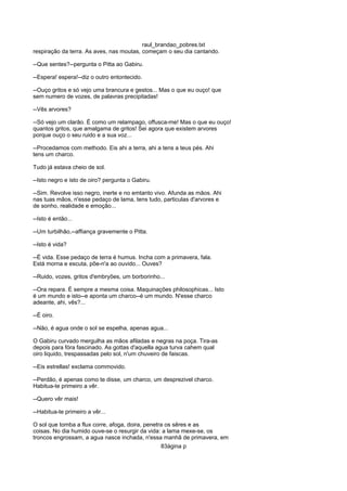 raul_brandao_pobres.txt
respiração da terra. As aves, nas moutas, começam o seu dia cantando.
--Que sentes?--pergunta o Pitta ao Gabiru.
--Espera! espera!--diz o outro entontecido.
--Ouço gritos e só vejo uma brancura e gestos... Mas o que eu ouço! que
sem numero de vozes, de palavras precipitadas!
--Vês arvores?
--Só vejo um clarão. É como um relampago, offusca-me! Mas o que eu ouço!
quantos gritos, que amalgama de gritos! Sei agora que existem arvores
porque ouço o seu ruido e a sua voz...
--Procedamos com methodo. Eis ahi a terra, ahi a tens a teus pés. Ahi
tens um charco.
Tudo já estava cheio de sol.
--Isto negro e isto de oiro? pergunta o Gabiru.
--Sim. Revolve isso negro, inerte e no emtanto vivo. Afunda as mãos. Ahi
nas tuas mãos, n'esse pedaço de lama, tens tudo, particulas d'arvores e
de sonho, realidade e emoção...
--Isto é então...
--Um turbilhão,--affiança gravemente o Pitta.
--Isto é vida?
--É vida. Esse pedaço de terra é humus. Incha com a primavera, fala.
Está morna e escuta, põe-n'a ao ouvido... Ouves?
--Ruido, vozes, gritos d'embryões, um borborinho...
--Ora repara. É sempre a mesma coisa. Maquinações philosophicas... Isto
é um mundo e isto--e aponta um charco--é um mundo. N'esse charco
adeante, ahi, vês?...
--É oiro.
--Não, é agua onde o sol se espelha, apenas agua...
O Gabiru curvado mergulha as mãos afiladas e negras na poça. Tira-as
depois para fóra fascinado. As gottas d'aquella agua turva cahem qual
oiro liquido, trespassadas pelo sol, n'um chuveiro de faiscas.
--Eis estrellas! exclama commovido.
--Perdão, é apenas como te disse, um charco, um desprezivel charco.
Habitua-te primeiro a vêr.
--Quero vêr mais!
--Habitua-te primeiro a vêr...
O sol que tomba a flux corre, afoga, doira, penetra os sêres e as
coisas. No dia humido ouve-se o resurgir da vida: a lama mexe-se, os
troncos engrossam, a agua nasce inchada, n'essa manhã de primavera, em
83ágina p
 