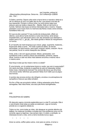 raul_brandao_pobres.txt
--Maquinações philosophicas. Deixa-me... Eis a differença--22$000
réis... Eis!...
O Gabiru caminha. Depois cahe entre a herva tenra e nascida e deita-se a
vêr os rabiscos do sol e um galho tão em flor, que parece uma teia de
luar esquecido. Primeiro o tronco incha: ha como ponto negro que
estoura, para ser botão e depois flor... Medita. Está um dia morno e
humido. Sahiram das tocas os bichos internados todo o inverno. Vespas
passeiam a sua roupa d'oiro no marmore das flores e toda a terra remexe.
Acredital-a hieis viva.
Em que se põe a pensar? O seu ouvido de enclausurado, affeito ao
silencio, ouve até ao fundo da terra o rumor dos bichos, tanto tempo
empedernidos, que esfuracam para o sol; das sementes que rebentam e
sobem para a luz, o _glu glu_ das raizes gordas e felizes ao mergulharem
no humus.
É um barulho de maré longinqua que cresce, galga, augmenta, trasborda...
Espavorido deita a correr... Por toda a parte as sebes, as hervas
escondidas, os tojos bravios, para quem ninguem repara, crescem. Ha-os
nas pedras; ha-os no ventre resequido dos calháos.
Anda, anda, e dá com aguas grossas, felizes, apressadas; com
quintalorios onde a verdura cresce aos borbotões; pinheiros, depois
silvas, bravios--e até nos sitios mais estereis encontra a mesma vida e
o mesmo amor.
Que força é esta que faz mexer a terra e a abala?
É uma torrente, um rio subterraneo branco e verde, que vem á suppuração?
Um riacho de tintas, brotando á superficie do solo em labaredas verdes,
todas roxas, inteiramente brancas? Ha verdura tão tenue que dil-a-hieis
uma nevoa verde; folhinhas que parecem feitas d'um halito que se pegou
aos troncos.
A sombra das arvores enche-o de refrigerio, envolve-o na atmosphera de
sympathia e frescura que ellas exhalam.
Por fim o Pitta vae encontral-o tolhido, d'olhos estasiados entre flores
esmagadas, Nas mãos flores, aos seus pés flores esmigalhadas.
XXII
PHILOSOPHIA DO GABIRU
Oh descubro agora a torrente esplendida que é a vida! É a emoção. Ella é
o veio limpido onde todas as sedes se estancam. Liga os homens,
prende-os--e o egoismo afasta-os.
Todos os rios, como todas as vidas, vão desaguar ao grande atlantico de
belleza. As creaturas humildes e simples tem uma existencia como um fio
corrente--agua ou lagrimas, mas sempre claro. A colera, a ambição, os
interesses turvam a vida, como a terra revolvida turva a agua.
* * * * *
Amar os outros, soffrer pelos outros, viver para os outros, é tornar a
85ágina p
 