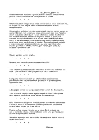 raul_brandao_pobres.txt
existencia simples, monotona e grande; é fazel-a parecida com as mantas
grossas, d'uma unica côr neutra, que agasalham os pobres.
* * * * *
O homem que tem emoção e que ama é sempre feliz: as coisas conhecem-n'o,
as arvores são suas amigas. Sente-se enternecido deante do mais
resequido calháo.
O que odeia, o ambicioso e o máu, passaram pela natureza como o homem na
guerra: não viram nem ouviram. As coisas emmudecem para elles. Nada lhe
dizem, porque não sabem ouvir. Tu, que enternecido paraste deante d'um
sitio recolhido e simples, deante das desgraças alheias, tu, pobre, que
tombaste na cóva desprezado, rôto, e a quem a terra recebe como a um
amigo, tu que adormeceste no derradeiro somno quasi consoladoramente,
como morre tudo o que é simples, tu viveste... Communicaste pela piedade
e pela emoção, com a natureza inteira e o teu amor repartiste o pelos
mundos que rolam no infinito, por Deus, pelo homem, pela pedra. Tu
soubeste e presentiste tudo.
* * * * *
O que é grande é sempre simples.
* * * * *
Desperta em ti a emoção para que possas dizer:--Vivi!
* * * * *
Todo o homem que nasce deve ter um quinhão de terra--seu sustento e sua
cóva. O pão de cada dia deve grangeal-o com o suor do seu rosto.
* * * * *
É singular a inconsciencia com que o homem trata as coisas mais
profundas da vida--e a gravidade com que discute as que são apenas
apparencias vans.
* * * * *
A desgraça é sempre boa--porque approxima o homem dos desgraçados.
Tudo na vida se simplifica sendo a gente simples. É como a folha que se
deixa vogar na mansidão de um rio até que o oceano a traga.
* * * * *
Nada na existencia nos prende como os grandes espectaculos da natureza:
o monte, a arvore, o fio de lagrimas que as fragas choram, o homem de
coração e vida simples, pacifica e grande.
Para se ser feliz na vida é preciso ser-se pobre. Sentir-se que o pão
que se come não é tirado a nenhuma bocca, nem o lume que nos aquece
roubado a alguma velhice friorenta.
Ser pobre, lavrar uma terra que nos dá o pão saboroso e negro e o tronco
para o nosso lume!...
* * * * *
86ágina p
 