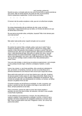 raul_brandao_pobres.txt
Quando se ama, a emoção sahe de nós como d'uma fonte e a gente prende-se
aos outros. Não se sente sósinha: faz parte da Vida, d'uma torrente
d'amor mysteriosa e esplendida. O amor torna-nos irmãos.
* * * * *
O homem não faz senão complicar a vida, que em si é afinal bem simples.
* * * * *
As coisas despresadas são as melhores da vida: a paz, as horas
esquecidas, a agua desnevada que se bebe, os minutos de silencio em que
se sente Deus comnosco.
De que serve accumular odios, ambições, riquezas? Não é isto demais para
uma vida terrena?
* * * * *
Não saber nada senão amar--repartir emoção com os outros!
* * * * *
De rastros! de rastros! Odio, ambição, gritos, tudo isso é nada! Toda a
existencia perdida a sonhar, a viver sósinho, absorto em coisas nullas,
quando a vida é tão grande e tão simples e se reduz--a amar! Pelo amor
conhece-se tudo, até o que os sabios ignoram. Olha para um mysterio com
amor, e elle desvenda-se logo; olha para um calháo com amor, que até
n'elle encontras mil coisas imprevistas; chega-te ao homem, teu irmão,
até ao mais degradado, com amor, que n'elle depararás com Deus. Deus
vive ao pé de ti, comtigo, tocal-o a toda a hora. Que precisas para o
sentir? Amor.
Vive uma vida simples, a vida de que os pobres se approximam, com emoção
e o teu pedaço de pão negro, olhando o prodigioso mysterio, e serás
feliz.
Lavra o teu campo, e, nas horas perdidas, olha, prende-te á abobada do
céo, ao homem, á montanha, á arvore, ao mar--e ouvirás Deus em ti,
sentindo atravessar-te uma frescura mais viva do que a agua das rochas.
Deus está muito perto de ti--e é por isso mesmo que o não vês. A palmos
da seccura passa muitas vezes um veio d'agua escondido. Basta cavar na
crosta da terra, para que o chão gretado e pedregoso se transforme. Que
torrente de emoção não vae atravessando os mundos, os homens, as folhas
seccas e os globos d'oiro do céo!
O homem enredou se de tal forma na ambição, no odio, na guerra, que
perdeu o sentido da vida--tão simples e tão larga--e que deixou de vêr
Deus, sempre presente ao seu lado.
Para o encontrar, precisa de voltar ao amor das coisas simples e
grandes--ao amor dos seus irmãos, da natureza, e de abrir o seu coração
a esse fluido mysterioso.
A vida artificial é que transformou o homem. Da vida artificial é que
nasceu o orgulho, e que nasceram a ambição, os erros, o crime--e até a
piedade. Se todos vivessemos da verdadeira existencia--o homem seria
feliz. Como se pode redimir tudo isto? Prégando o Amor. Só o Amor nos
pode ainda salvar.
87ágina p
 