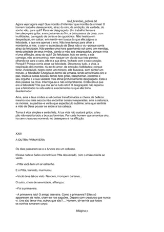 raul_brandao_pobres.txt
Agora vejo! agora vejo! Que montão d'infamias! que montão de crimes! O
homem trabalha desesperado, atraz do oiro, da ambição, da vaidade, do
sonho vão, para quê? Para ser desgraçado. Um trabalho ferreo e
herculeo--para gritar, e encontrar-se ao fim, a dois passos da cova, com
inutilidades, carregado de dores e de opprobrios. Não hesitou em
despedaçar, em calcar, em mentir--em busca do que elle julgava a
felicidade, e que era apenas o erro. Não teve tempo para olhar a
montanha, o mar, o ceo--o espectaculo de Deus não o viu--porque corria
atraz da felicidade. Não perdeu uma hora apanhando sol como um mendigo,
tendo piedade de seus irmãos, dando a mão aos desgraçados, porque vivia
n'uma afflicção, atraz do quê? Da felicidade. Não se sentiu a sós
comsigo, não se encontrou, nem sequer um dia da sua vida perdeu
olhando-se cara a cara, elle e a sua alma, fechado com o seu coração.
Porquê? Porque corria atraz da felicidade. Desprezou tudo, a vida, a
respiração dos montes; riu-se do amor, da emoção--futilidades--porque
feroz, incansavel, negro como um mineiro, elle buscava, sem perder um
minuto--a felicidade! Chegou ao termo da jornada, tendo amontoado oiro e
pão, tirado a outras boccas, tendo feito gritar, blasphemar, contente o
seu orgulho e a sua vaidade mas afinal profundamente desgraçado. Está a
dois passos da cóva. Interroga-se e não comprehende. Então isto é que
era a felicidade? De que me serve tudo isto? O desgraçado não reparou
que a felicidade na vida estava exactamente no que elle tinha
desdenhado!
Ama, ama a teus irmãos e vel-os-has transformados e cheios de belleza:
mesmo nos mais seccos irás encontrar coisas inesperadas; ama a natureza,
os montes, as pedras--e verás que espectaculo sublime; ama que sentirás
a mão de Deus pousar se sobre a tua cabeça.
Torna á vida simples e serás feliz. A tua vida não custará gritos; o teu
pão não será furtado a boccas famintas. Por cada homem que amontoa oiro,
ha cem creaturas morrendo no desespero e na afflicção.
XXIII
A OUTRA PRIMAVERA
Os dias passaram-se e a Arvore era um collosso.
N'essa noite o Sabio encontrou o Pitta desvairado, com o chale-manta ao
vento.
--Pitta você tem um ar estranho.
E o Pitta, transido, murmurou:
--Você deve tel-os visto. Nascem, irrompem da treva...
O outro, cheio de serenidade, affiançou:
--Foi a primavera.
--A primavera isto! O amigo desvaira. Como a primavera? Elles só
apparecem de noite, criam-se nos saguões. Deparo com creaturas que nunca
vi. Uns são lama viva, outros que são?.... Homem, dir-se-hia que todos
os sonhos tomaram corpo.
88ágina p
 