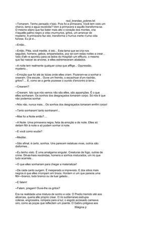 raul_brandao_pobres.txt
--Tomaram. Tenho pensado n'isso. Pois foi a primavera. Você tem visto um
charco, lama e agua revolvida? Vem a primavera e aquillo transforma-se.
O mesmo sôpro que faz bater mais alto o coração dos montes, cria
n'aquelle palmo negro a vida--murmurios, gritos, um arrancar de
mysterio. A primavera faz isto; transforma o humus inerte n'uma vida
furiosa. Eu já vi...
--Então...
--Então, Pitta, você medite, é isto... Esta lama que se cria nos
saguões, homens, gebos, emparedados, poz se com estas noites a crear...
Veio d'alli--e apontou para os lados do Hospital--um effluvio, o mesmo
que faz nascer as arvores, e elles estremeceram abalados.
--A noite tem realmente qualquer coisa que afflige... Oppressão,
mysterio...
--Emoção que foi até ás tocas onde elles criam. Pozeram-se a sonhar e
crearam. Ora escute... Ouve um fremito, o escachoar d'um riachão,
gritos?.... E, como se a gente pozesse o ouvido d'encontro á terra...
--Crearam?
--Crearam. Isto que nós vemos não são elles, são apparições. É o que
elles sonharam. Os sonhos dos desgraçados tomaram corpo. Só nós é que
não podemos sonhar.
--Nós não, nunca mais... Os sonhos dos desgraçados tomaram emfim corpo!
--Tanto sonharam! tanto sonharam!...
--Mas foi a Noite então?....
--A Noite. Uma primavera negra, feita de emoção e de noite. Elles só
deitam flôr á noite e só podem sonhar á noite.
--E você como soube?
--Meditei.
--São afinal, é certo, sonhos. Uns parecem estatuas vivas, outros são
disformes...
--Eu tenho visto. É uma amalgama singular. Creaturas de fogo, outras de
crime. Dil-as-hieis revolvidas, homens e sonhos misturados, um rio que
tudo acarrete...
--O que elles sonhariam para chegar a materializar!
--De cada canto surgem. É inesperado e imprevisto. E dos sitios mais
negros é que elles irrompem em braza. Hontem vi um que parecia uma
flôr---branco, todo branco ou de luar gelado...
--E falam!
--Falam, pregam! Ouve-lhe os gritos?
Era na realidade uma mistura de sonho e vida. O Predio tremido até aos
alicerces, queria elle proprio crear. O rio subterraneo estrupia
coleras, engrossára, rompera para a luz; o esgoto acossado carreava
oiro, como as poças que reflectem um poente. O Gabiru prégava aos
89ágina p
 