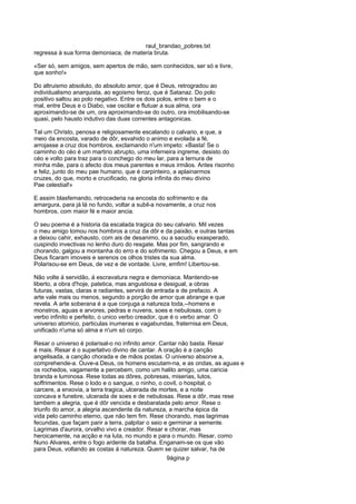 raul_brandao_pobres.txt
regressa á sua forma demoniaca, de materia bruta.
«Ser só, sem amigos, sem apertos de mão, sem conhecidos, ser só e livre,
que sonho!»
Do altruismo absoluto, do absoluto amor, que é Deus, retrogradou ao
individualismo anarquista, ao egoismo feroz, que é Satanaz. Do polo
positivo saltou ao polo negativo. Entre os dois polos, entre o bem e o
mal, entre Deus e o Diabo, vae oscilar e flutuar a sua alma, ora
aproximando-se de um, ora aproximando-se do outro, ora imobilisando-se
quasi, pelo hausto indutivo das duas correntes antagonicas.
Tal um Christo, penosa e religiosamente escalando o calvario, e que, a
meio da encosta, varado de dôr, esvahido o animo e evolada a fé,
arrojasse a cruz dos hombros, exclamando n'um impeto: «Basta! Se o
caminho do céo é um martirio abrupto, uma inferneira ingreme, desisto do
céo e volto para traz para o conchego do meu lar, para a ternura de
minha mãe, para o afecto dos meus parentes e meus irmãos. Antes risonho
e feliz, junto do meu pae humano, que é carpinteiro, a aplainarmos
cruzes, do que, morto e crucificado, na gloria infinita do meu divino
Pae celestial!»
E assim blasfemando, retrocederia na encosta do sofrimento e da
amargura, para já lá no fundo, voltar a subil-a novamente, a cruz nos
hombros, com maior fé e maior ancia.
O seu poema é a historia da escalada tragica do seu calvario. Mil vezes
o meu amigo tomou nos hombros a cruz da dôr e da paixão, e outras tantas
a deixou cahir, exhausto, com ais de desanimo, ou a sacudiu exasperado,
cuspindo invectivas no lenho duro do resgate. Mas por fim, sangrando e
chorando, galgou a montanha do erro e do sofrimento. Chegou a Deus, e em
Deus ficaram imoveis e serenos os olhos tristes da sua alma.
Polarisou-se em Deus, de vez e de vontade. Livre, emfim! Libertou-se.
Não volte á servidão, á escravatura negra e demoniaca. Mantendo-se
liberto, a obra d'hoje, patetica, mas angustiosa e desigual, a obras
futuras, vastas, claras e radiantes, servirá de entrada e de prefacio. A
arte vale mais ou menos, segundo a porção de amor que abrange e que
revela. A arte soberana é a que conjuga a natureza toda,--homens e
monstros, aguas e arvores, pedras e nuvens, soes e nebulosas, com o
verbo infinito e perfeito, o unico verbo creador, que é o verbo amar. O
universo atomico, particulas inumeras e vagabundas, fraternisa em Deus,
unificado n'uma só alma e n'um só corpo.
Resar o universo é polarisal-o no infinito amor. Cantar não basta. Resar
é mais. Resar é o superlativo divino de cantar. A oração é a canção
angelisada, a canção chorada e de mãos postas. O universo absorve a,
comprehende-a. Ouve-a Deus, os homens escutam-na, e as ondas, as aguas e
os rochedos, vagamente a percebem, como um halito amigo, uma caricia
branda e luminosa. Rese todas as dôres, pobresas, miserias, lutos,
soffrimentos. Rese o lodo e o sangue, o ninho, o covil, o hospital, o
carcere, a enxovia, a terra tragica, ulcerada de mortes, e a noite
concava e funebre, ulcerada de soes e de nebulosas. Rese a dôr, mas rese
tambem a alegria, que é dôr vencida e desbaratada pelo amor. Rese o
triunfo do amor, a alegria ascendente da natureza, a marcha épica da
vida pelo caminho eterno, que não tem fim. Rese chorando, mas lagrimas
fecundas, que façam parir a terra, palpitar o seio e germinar a semente.
Lagrimas d'aurora, orvalho vivo e creador. Resar e chorar, mas
heroicamente, na acção e na luta, no mundo e para o mundo. Resar, como
Nuno Alvares, entre o fogo ardente da batalha. Enganam-se os que vão
para Deus, voltando as costas á natureza. Quem se quizer salvar, ha de
9ágina p
 