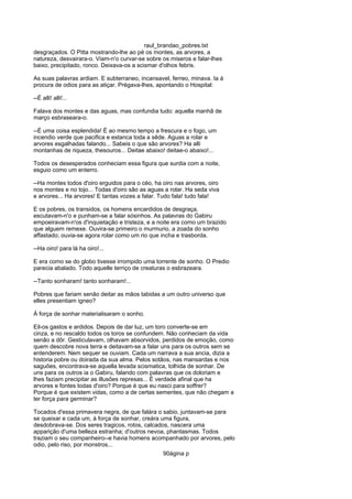 raul_brandao_pobres.txt
desgraçados. O Pitta mostrando-lhe ao pé os montes, as arvores, a
natureza, desvairara-o. Viam-n'o curvar-se sobre os miseros e falar-lhes
baixo, precipitado, ronco. Deixava-os a scismar d'olhos febris.
As suas palavras ardiam. E subterraneo, incansavel, ferreo, minava. Ia á
procura de odios para as atiçar. Prégava-lhes, apontando o Hospital:
--É alli! alli!...
Falava dos montes e das aguas, mas confundia tudo: aquella manhã de
março esbraseara-o.
--É uma coisa esplendida! É ao mesmo tempo a frescura e o fogo, um
incendio verde que pacifica e estanca toda a sêde. Aguas a rolar e
arvores esgalhadas falando... Sabeis o que são arvores? Ha alli
montanhas de riqueza, thesouros... Deitae abaixo! deitae-o abaixo!...
Todos os desesperados conheciam essa figura que surdia com a noite,
esguio como um enterro.
--Ha montes todos d'oiro erguidos para o céo, ha oiro nas arvores, oiro
nos montes e no tojo... Todas d'oiro são as aguas a rolar. Ha seda viva
e arvores... Ha arvores! E tantas vozes a falar. Tudo fala! tudo fala!
E os pobres, os transidos, os homens encardidos de desgraça,
escutavam-n'o e punham-se a falar sósinhos. As palavras do Gabiru
empoeiravam-n'os d'inquietação e tristeza, e a noite era como um brazido
que alguem remexe. Ouvira-se primeiro o murmurio, a zoada do sonho
affastado; ouvia-se agora rolar como um rio que incha e trasborda.
--Ha oiro! para lá ha oiro!...
E era como se do globo tivesse irrompido uma torrente de sonho. O Predio
parecia abalado. Todo aquelle terriço de creaturas o esbrazeara.
--Tanto sonharam! tanto sonharam!...
Pobres que fariam senão deitar as mãos tabidas a um outro universo que
elles presentiam igneo?
Á força de sonhar materialisaram o sonho.
Eil-os gastos e ardidos. Depois de dar luz, um toro converte-se em
cinza, e no rescaldo todos os toros se confundem. Não conheciam da vida
senão a dôr. Gesticulavam, olhavam absorvidos, perdidos de emoção, como
quem descobre nova terra e deitavam-se a falar uns para os outros sem se
entenderem. Nem sequer se ouviam. Cada um narrava a sua ancia, dizia a
historia pobre ou doirada da sua alma. Pelos sotãos, nas mansardas e nos
saguões, encontrava-se aquella levada scismatica, tolhida de sonhar. De
uns para os outros ia o Gabiru, falando com palavras que os doloriam e
lhes faziam precipitar as illusões represas... É verdade afinal que ha
arvores e fontes todas d'oiro? Porque é que eu nasci para soffrer?
Porque é que existem vidas, como a de certas sementes, que não chegam a
ter força para germinar?
Tocados d'essa primavera negra, de que falára o sabio, juntavam-se para
se queixar e cada um, á força de sonhar, creára uma figura,
desdobrava-se. Dos seres tragicos, rotos, calcados, nascera uma
apparição d'uma belleza estranha; d'outros nevoa, phantasmas. Todos
traziam o seu companheiro--e havia homens acompanhado por arvores, pelo
odio, pelo riso, por monstros...
90ágina p
 