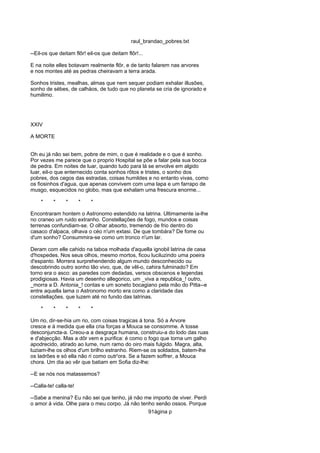 raul_brandao_pobres.txt
--Eil-os que deitam flôr! eil-os que deitam flôr!...
E na noite elles botavam realmente flôr, e de tanto falarem nas arvores
e nos montes até as pedras cheiravam a terra arada.
Sonhos tristes, mealhas, almas que nem sequer podiam exhalar illusões,
sonho de sébes, de calháos, de tudo que no planeta se cria de ignorado e
humilimo.
XXIV
A MORTE
Oh eu já não sei bem, pobre de mim, o que é realidade e o que é sonho.
Por vezes me parece que o proprio Hospital se põe a falar pela sua bocca
de pedra. Em noites de luar, quando tudo para lá se envolve em algido
luar, eil-o que enternecido conta sonhos rôtos e tristes, o sonho dos
pobres, dos cegos das estradas, coisas humildes e no entanto vivas, como
os fiosinhos d'agua, que apenas convivem com uma lapa e um farrapo de
musgo, esquecidos no globo, mas que exhalam uma frescura enorme...
* * * * *
Encontraram hontem o Astronomo estendido na latrina. Ultimamente ia-lhe
no craneo um ruido extranho. Constellações de fogo, mundos e coisas
terrenas confundiam-se. O olhar absorto, tremendo de frio dentro do
casaco d'alpaca, olhava o céo n'um extasi. De que tombára? De fome ou
d'um sonho? Consummira-se como um tronco n'um lar.
Deram com elle cahido na taboa molhada d'aquella ignobil latrina de casa
d'hospedes. Nos seus olhos, mesmo mortos, ficou luciluzindo uma poeira
d'espanto. Morrera surprehendendo algum mundo desconhecido ou
descobrindo outro sonho tão vivo, que, de vêl-o, cahira fulminado? Em
torno era o asco: as paredes com dedadas, versos obscenos e legendas
prodigiosas. Havia um desenho allegorico, um _viva a republica_! outro,
_morra a D. Antonia_! contas e um soneto bocagiano pela mão do Pitta--e
entre aquella lama o Astronomo morto era como a claridade das
constellações, que luzem até no fundo das latrinas.
* * * * *
Um rio, dir-se-hia um rio, com coisas tragicas á tona. Só a Arvore
cresce e á medida que ella cria forças a Mouca se consomme. A tosse
desconjuncta-a. Creou-a a desgraça humana, construiu-a do lodo das ruas
e d'abjecção. Mas a dôr vem e purifica: é como o fogo que torna um galho
apodrecido, atirado ao lume, num ramo do oiro mais fulgido. Magra, alta,
luziam-lhe os olhos d'um brilho estranho. Riem-se os soldados, batem-lhe
os ladrões e só ella não ri como outr'ora. Se a fazem soffrer, a Mouca
chora. Um dia ao vêr que batiam em Sofia diz-lhe:
--E se nós nos matassemos?
--Calla-te! calla-te!
--Sabe a menina? Eu não sei que tenho, já não me importo de viver. Perdi
o amor á vida. Olhe para o meu corpo. Já não tenho senão ossos. Porque
91ágina p
 