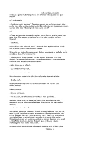 raul_brandao_pobres.txt
será que a gente muda? Diga-me: é p'ra amor do velho que se não quer
matar?
--É, está callada.
--Eu cá sou assim, que quer? Ás vezes, quando não tenho com quem falar,
ponho-me a falar sosinha. Antigamente não me lembravam coisas que me vem
agora á idéa. Esta vida sempre é mais negra, não é?
--É.
--Pois é, eu bem digo e mais não conheci outra. Sempre a gente nasce com
cada sina! Olhe quando eu estiver p'ra morrer, não me deixe ir p'ra o
Hospital.
--Não fales...
--Porquê? Eu bem sei como estou. Dá-se-me bem! A gente tem de morrer,
não é? Então quanto mais depressa melhor...
Uma noite que os ladrões espancaram Sofia, a Mouca poz-se a olhal-a como
um cão ao dono. Por fim disse-lhe:
--Vamos ambas ao rio quer? Eu não me importo de morrer. Mais vale
acabar. E a menina? Que ando eu a fazer n'este mundo? Se a menina tem
medo da agua, eu deito-me primeiro ao rio.
--Não, deixa! não te afflijas!...
--Eu, sim! Bem m'importo!...
* * * * *
De noite muitas vezes tinha afflicções, suffocada. Agarrada a Sofia:
--Ó valha-me!...
No entanto falava de curar-se, quando tornasse o sol. Por ora tudo
estava tranzido.
--Na primavera...
--Sim, na primavera.
--Vês a Arvore, vêl-a? Assim que tiver flor, é mais quentinho...
Mas veiu março e depois abril e que transformação! Quasi que nada
restava da Mouca, escarneo de ladrões e de soldados. Até a voz se lhe
sumira...
* * * * *
Dia soturno, de nevoa, cinzento e humido. Começo da noite. Fóra, na rua,
lama e gritos; dentro as mulheres acendem um candieiro fumarento. Vae
morrer a Mouca. Limpam lhe as prostitutas o suor da agonia e pé ante pé
vem os ladrões e os soldados para ao redor da enxerga vêl-a acabar.
Moldado pelo lençol um corpo resequido e no silencio d'espera ouve-se só
a rala afflicta, o estertor, a ancia de quem quer ainda vida e que a
morte esgana--mais perto! mais perto!...
O Velho, com a bocca enorme some-se no escuro e de lá os seus olhos
92ágina p
 
