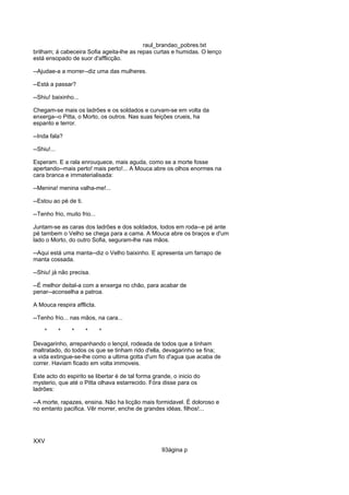 raul_brandao_pobres.txt
brilham; á cabeceira Sofia ageita-lhe as repas curtas e humidas. O lenço
está ensopado de suor d'afflicção.
--Ajudae-a a morrer--diz uma das mulheres.
--Está a passar?
--Shiu! baixinho...
Chegam-se mais os ladrões e os soldados e curvam-se em volta da
enxerga--o Pitta, o Morto, os outros. Nas suas feições crueis, ha
espanto e terror.
--Inda fala?
--Shiu!...
Esperam. E a rala enrouquece, mais aguda, como se a morte fosse
apertando--mais perto! mais perto!... A Mouca abre os olhos enormes na
cara branca e immaterialisada:
--Menina! menina valha-me!...
--Estou ao pé de ti.
--Tenho frio, muito frio...
Juntam-se as caras dos ladrões e dos soldados, todos em roda--e pé ante
pé tambem o Velho se chega para a cama. A Mouca abre os braços e d'um
lado o Morto, do outro Sofia, seguram-lhe nas mãos.
--Aqui está uma manta--diz o Velho baixinho. E apresenta um farrapo de
manta cossada.
--Shiu! já não precisa.
--É melhor deital-a com a enxerga no chão, para acabar de
penar--aconselha a patroa.
A Mouca respira afflicta.
--Tenho frio... nas mãos, na cara...
* * * * *
Devagarinho, arrepanhando o lençol, rodeada de todos que a tinham
maltratado, do todos os que se tinham rido d'ella, devagarinho se fina;
a vida extingue-se-lhe como a ultima gotta d'um fio d'agua que acaba de
correr. Haviam ficado em volta immoveis.
Este acto do espirito se libertar é de tal forma grande, o inicio do
mysterio, que até o Pitta olhava estarrecido. Fóra disse para os
ladrões:
--A morte, rapazes, ensina. Não ha licção mais formidavel. É doloroso e
no emtanto pacifica. Vêr morrer, enche de grandes idéas, filhos!...
XXV
93ágina p
 