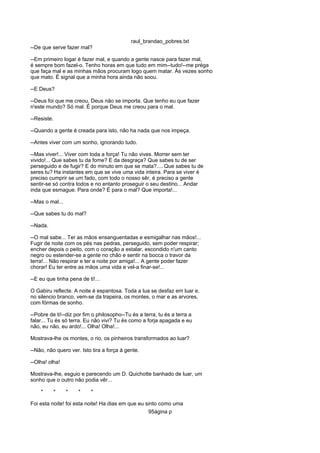 raul_brandao_pobres.txt
--De que serve fazer mal?
--Em primeiro logar é fazer mal, e quando a gente nasce para fazer mal,
é sempre bom fazel-o. Tenho horas em que tudo em mim--tudo!--me préga
que faça mal e as minhas mãos procuram logo quem matar. Ás vezes sonho
que mato. É signal que a minha hora ainda não soou.
--E Deus?
--Deus foi que me creou, Deus não se importa. Que tenho eu que fazer
n'este mundo? Só mal. É porque Deus me creou para o mal.
--Resiste.
--Quando a gente é creada para isto, não ha nada que nos impeça.
--Antes viver com um sonho, ignorando tudo.
--Mas viver!... Viver com toda a força! Tu não vives. Morrer sem ter
vivido!... Que sabes tu da fome? E da desgraça? Que sabes tu de ser
perseguido e de fugir? E do minuto em que se mata?.... Que sabes tu de
seres tu? Ha instantes em que se vive uma vida inteira. Para se viver é
preciso cumprir se um fado, com todo o nosso sêr, é preciso a gente
sentir-se só contra todos e no entanto proseguir o seu destino... Andar
inda que esmague. Para onde? É para o mal? Que importa!...
--Mas o mal...
--Que sabes tu do mal?
--Nada.
--O mal sabe... Ter as mãos ensanguentadas e esmigalhar nas mãos!...
Fugir de noite com os pés nas pedras, perseguido, sem poder respirar;
encher depois o peito, com o coração a estalar, escondido n'um canto
negro ou estender-se a gente no chão e sentir na bocca o travor da
terra!... Não respirar e ter a noite por amiga!... A gente poder fazer
chorar! Eu ter entre as mãos uma vida e vel-a finar-se!...
--E eu que tinha pena de ti!...
O Gabiru reflecte. A noite é espantosa. Toda a lua se desfaz em luar e,
no silencio branco, vem-se da trapeira, os montes, o mar e as arvores,
com fórmas de sonho.
--Pobre de ti!--diz por fim o philosopho--Tu és a terra, tu és a terra a
falar... Tu és só terra. Eu não vivi? Tu és como a forja apagada e eu
não, eu não, eu ardo!... Olha! Olha!...
Mostrava-lhe os montes, o rio, os pinheiros transformados ao luar?
--Não, não quero ver. Isto tira a força á gente.
--Olha! olha!
Mostrava-lhe, esguio e parecendo um D. Quichotte banhado de luar, um
sonho que o outro não podia vêr...
* * * * *
Foi esta noite! foi esta noite! Ha dias em que eu sinto como uma
95ágina p
 
