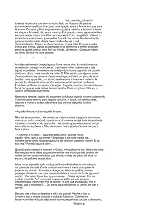 raul_brandao_pobres.txt
torrente impetuosa que vem do outro lado do Hospital. As pedras
estremecem impellidas. Ha como uma ligação entre a Arvore e o que para
lá existe. Os seus galhos engrossaram quasi a rebentar e hontem á tarde
eu vi que a Arvore já não era a mesma. Foi quando, como agora acontece
sempre desde março, o sol lhe deixou poeira d'oiro nos galhos. Vae-se o
sol embora e ainda--vou jural-o--lhe fica sol nos ramos. Hontem á tarde
parecia transformada, dirieis haver n'ella não sei o quê
d'extraordinario. Tinha o ar d'um heroe ou d'uma mãe. Puz-me a vel-a
tronco por tronco, depois as pernadas e os raminhos e emfim descobri
perdida, quasi sumida, uma flôr tão miuda, tão tenue... Qualquer sôpro
do vento leval-a-hia para sempre.
* * * * *
A noites estremecia despedaçada. Uma nevoa viva, torrente luminosa,
arrastando comsigo no alvorecer, o primeiro halito dos montes e das
aguas acordadas, humedecia as arestas dos muros, o granito da cidade
ainda em bloco, meia sumida na noite. O Pitta sentiu que alguma coisa
d'extraordinario se passava n'essa madrugada d'abril: um jorro de vida
brotára, uma apparição, um sonho realisara-se tornado em materia. A
propria luz dir-se-hia enternecida, estremecendo ao tocar na Arvore.
Envolvia um fluido, um rastro d'emoção. Erguida, enorme, transformára em
flor a dor que as suas raizes tinham bebido. Com um grito o Pitta viu o
Gabiru pendurado n'um ramo.
Namorára sempre, depois do escarneo da Mouca aquella Arvore, scismando
n'um encontro ethereo para depois da cova. A tisica, nos ultimos dias,
quando a morte a tocára, não tirava dos troncos despidos o olhar
absorto.
--Aquella Arvore,--dizia--aquella Arvore...
Não sei se repararam... As creaturas mesmo antes da agonia pertencem
mais a um outro mundo do que á terra. A materia está já toda imbebida de
mysterio, ha mais luz do que noite... As coisas que pertencem ao corpo
emmudecem e põe-se a falar dentro em nós a poeira d'astros de que é
feita a alma.
--A Arvore! a Arvore!...--dizia ella para Sofia--Donde nasce
aquillo--olhe--que a faz tremer? Engrossa e de noite irradia luz...
Lembra-se do anno passado que p'ra alli veio um passarito morar? E da
sua voz? Parecia agua a cahir...
Quando para sempre a levaram o Gabiru mergulhou na dor. Isolou-se mais.
Monologava e os olhos esqueciam-se-lhe nos sitios que ella amára. As
noites tinham já esse encanto que alheia, cheias de gritos, de vida no
escuro, de palores esquecidos...
Altas horas á janella, todo o céo pontilhado d'estrellas, ouviu soluços
na quietude da noite. Cahia um luar enorme e a treva tacita parecia
esperar escutando. Só muito ao longe, no silencio que lhe pareceu
presago, dir-se-hia que uma nascente deixára correr um fio de agua--só
um fio... Ou talvez fosse luar que corresse... Dirieis lagrimas. Poz se
a olhar inquieto. A Arvore mais esguia ao palor do luar, parecia
transformada. Acenavam-lhe os ramos--e que voz era aquella, fina e
meiga, que o chamava?.... Ou seria agua nascendo ou um fio de luar a
correr?
Desceu tres a tres os degráus e eil-o no quintal. Vestira o luar a
Arvore e sob a magia da noite a eclosão fizera-se. Cobriam-na
flores--cheiinha--e todas ellas eram como pequeninas boccas a chamal-o,
96ágina p
 