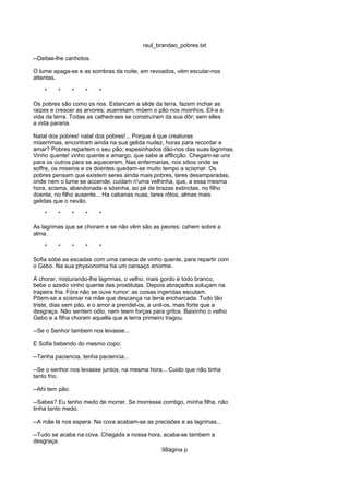 raul_brandao_pobres.txt
--Deitae-lhe canhotos.
O lume apaga-se e as sombras da noite, em revoados, vém escutar-nos
attentas.
* * * * *
Os pobres são como os rios. Estancam a sêde da terra, fazem inchar as
raizes e crescer as arvores; acarretam; móem o pão nos moinhos. Eil-a a
vida da terra. Todas as cathedraes se construíram da sua dôr; sem elles
a vida pararia.
Natal dos pobres! natal dos pobres!... Porque é que creaturas
miserrimas, encontram ainda na sua gelida nudez, horas para recordar e
amar? Pobres repartem o seu pão; espesinhados dão-nos das suas lagrimas.
Vinho quente! vinho quente e amargo, que sabe a afflicção. Chegam-se uns
para os outros para se aquecerem. Nas enfermarias, nos sitios onde se
soffre, os miseros e os doentes quedam-se muito tempo a scismar. Os
pobres pensam que existem seres ainda mais pobres, lares desamparadas,
onde nem o lume se accende; cuidam n'uma velhinha, que, a essa mesma
hora, scisma, abandonada e sósinha, ao pé de brazas extinctas, no filho
doente, no filho ausente... Ha cabanas nuas, lares rôtos, almas mais
gelidas que o nevão.
* * * * *
As lagrimas que se choram e se não vêm são as peores: cahem sobre a
alma.
* * * * *
Sofia sóbe as escadas com uma caneca de vinho quente, para repartir com
o Gebo. Na sua physionomia ha um cansaço enorme.
A chorar, misturando-lhe lagrimas, o velho, mais gordo e todo branco,
bebe o azedo vinho quente das prostitutas. Depois abraçados soluçam na
trapeira fria. Fóra não se ouve rumor: as coisas ingeridas escutam.
Põem-se a scismar na mãe que descança na terra encharcada. Tudo tão
triste, dias sem pão, e o amor a prendel-os, a unil-os, mais forte que a
desgraça. Não sentem odio, nem teem forças para gritos. Baixinho o velho
Gebo e a filha choram aquella que a terra primeiro tragou.
--Se o Senhor tambem nos levasse...
E Sofia bebendo do mesmo copo:
--Tenha paciencia, tenha paciencia...
--Se o senhor nos levasse juntos, na mesma hora... Cuido que não tinha
tanto frio.
--Ahi tem pão.
--Sabes? Eu tenho medo de morrer. Se morresse comtigo, minha filha, não
tinha tanto medo.
--A mãe lá nos espera. Na cova acabam-se as precisões e as lagrimas...
--Tudo se acaba na cova. Chegada a nossa hora, acaba-se tambem a
desgraça.
98ágina p
 
