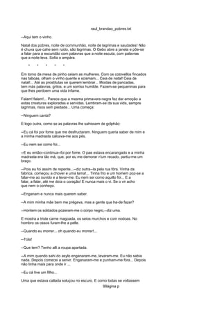 raul_brandao_pobres.txt
--Aqui tem o vinho.
Natal dos pobres, noite de communhão, noite de lagrimas e saudades! Não
é chuva que cahe sem ruido, são lagrimas. O Gebo abre a janela e põe-se
a falar para a escuridão com palavras que a noite escuta, com palavras
que a noite leva. Sofia o ampára.
* * * * *
Em torno da mesa de pinho ceiam as mulheres. Com os cotovellos fincados
nas taboas, olham o vinho quente e scismam... Ceia de natal! Ceia de
natal!... Até as prostitutas se querem lembrar... Moidas de pancadas,
tem más palavras, gritos, e um sorriso humilde. Fazem-se pequeninas para
que lhes perdoem uma vida infame.
Falam! falam!... Parece que a mesma primavera negra fez dar emoção a
estas creaturas exploradas e servidas. Lembram-se da sua vida, sempre
lagrimas, risos sem piedade... Uma começa:
--Ninguem canta?
E logo outra, como se as palavras lhe sahissem de golphão:
--Eu cá foi por fome que me desfructaram. Ninguem queria saber de mim e
a minha madrasta calcava-me aos pés.
--Eu nem sei como foi...
--E eu então--continua--foi por fome. O pae estava encarangado e a minha
madrasta era tão má, que, por eu me demorar n'um recado, partiu-me um
braço.
--Pois eu foi assim de repente...--diz outra--Ia pela rua fóra. Vinha da
fabrica, começou a chover e uma lama!... Tinha frio e um homem poz-se a
falar-me ao ouvido e a levar-me. Eu nem sei como aquillo foi... E a
falar, a falar, até me doía o coração! E nunca mais o vi. Se o vir acho
que nem o conheço.
--Enganam e nunca mais querem saber.
--A mim minha mãe bem me prégava, mas a gente que ha-de fazer?
--Hontem os soldados pozeram-me o corpo negro,--diz uma.
E mostra a triste carne magoada, os seios murchos e com nodoas. No
hombro os ossos furam-lhe a pelle.
--Quando eu morrer... oh quando eu morrer!...
--Tola!
--Que tem? Tenho alli a roupa apartada.
--A mim quando sahi do asylo enganaram-me, levaram-me. Eu não sabia
nada. Depois comecei a servir. Enganaram-me e punham-me fóra... Depois
não tinha mais para onde ir ...
--Eu cá tive um filho...
Uma que estava callada soluçou no escuro. E como todas se voltassem
99ágina p
 