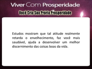Estudos mostram que tal atitude realmente
retarda o envelhecimento, faz você mais
saudável, ajuda a desenvolver um melhor
discernimento das coisas boas da vida.
 