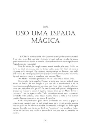Dois


   Uso uma espada
       mágica

        DEPOIS DA noite estranha, acho que meu dia não podia ser mais anormal.
E eu estava certo. Fui para aula e foi tudo normal, nada de estranho (a mesma
galera apanhando no recreio, os mesmos valentões batendo e os mesmos professores
fingindo que não veem nada).
       Meu dia, então, foi completamente normal tirando pela noite. Fui ler os
livros da vovó um pouco, mas fui dormir cedo, queria ver Marte de novo e
perguntar sobre meu pai. Não demorou muito para que eu dormisse, pois andei
com sono o dia inteiro porque me cansei em meu sonho anterior. Estava no mesmo
lugar de sempre, o campo, as armaduras, tudo menos o Marte.
      – Oi Marte – eu chamei procurando por ele – você está aí? Sou eu Erick.
       Silencio, não havia ninguém. Comecei a sentir uma presença atrás de mim,
apertei os botões do meu relógio e quis que ele se transformasse e ele se
transformou em Alfa ligeiramente em minha mão (sim, estava tentando achar um
nome para o escudo e acho que Alfa foi o melhor que pude pensar). Virei para trás
a tempo de bloquear o ataque de alguém, primeiro achei que era Marte, depois vi
que não. O cara era super estranho. Tinha uns dois metros de altura e usava um
sobretudo preto, coturno, luvas, óculos escuros, chapéu e tinha a pele marrom
madeira. Em suas mãos estava um porrete de espinhos.
       Corri desesperadamente pelo campo procurando uma espada e peguei a
primeira que encontrei, esta era mais pesada ainda que a peguei na noite anterior
mas não podia me dar o luxo de escolher. Estava escuro exceto pela luz da lua e por
algumas lâmpadas que haviam no local. As “prateleiras” com armaduras faziam
circulo me deixando sem escolha a não ser lutar, que para mim era sinônimo de
morrer.


                                        10
 
