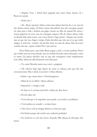– Rápido. Vem. – David disse pegando meu outro braço. Juntos, ele e
Bruno me içaram.

         – Onde está...?

       – Ali – Bruno apontou. Selina contra uma cabeça, luta boa de se ver, mas ela
não duraria muito tempo. O bicho tentou abocanhá-la mas não conseguiu porque
ela rolou para o lado e desferiu um golpe certeiro no olho do animal. Ele urrou e
tentou golpeá-la de novo, mas ela conseguiu esquivar. Oh oh. Outra cabeça vindo
na direção dela, pelas costas, com a boca aberta e fogo pronto. Disparo em corrida,
mas sei que não vou chegar a tempo. Então descubro que não sou só eu que tenho
amigos. A azul vem... voando e da um belo chute no nariz da cabeça. Sim, ela estava
voando com um... sapato voador? Era o que parecia.

       Puxei Selina para o meu lado, Bruno pegou a azul e a trouxe também. Pensei
que a hidra viria em nossa direção, mas na verdade ela tinha outras distrações, como
os outros. Eu queria salvá-los, mas sei que não conseguiria, então simplesmente
evito olhar. Selina me olha fixamente com ódio puro.

         – Ta, como Hercules matou essa coisa? – perguntei

       – Ele colocou fogo logo depois de cortar as cabeças, para que elas não
crescessem mais. Mas é inútil, eu já tentei – Selina afirmou.

         – Então o que vamos fazer? – David perguntou

         – Matar 8 vai ser difícil – Bruno afirmou

         – Impossível – corrigiu a azul

         – Se fosse só 1, era bem mais fácil – Selina me disse brava

         – Eu não sabia, ok?

         – Você acha que é só empunhar uma espada e vai resolver o problema!

         – Você poderia ter avisado! – eu disse bravo

         – Cala a boca você já estragou demais as coisas por aqui.

         – Eu? Então porque não resolve isso, senhorita perfeição!

         – Eu resolveria se você não tivesse chamado 300 cabeças da aberração. Seu
burro!


                                          102
 