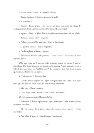 – Eu sou burro? Você é... A rainha da idiotice!

      – Rainha da idiotice? Quantos anos você tem, 5?

      – 3, eu tenho 3!

       – Parem! – Bruno gritou – Eu vou ter que jogar uma coisa na cabeça de
vocês para entenderem que tem que trabalhar juntos? E sem brigas?

      – Jogar na cabeça... – Selina disse e seus olhos se iluminaram... ela me olhou

      – Acha que tem no teto? – perguntei

      – É claro que tem! Olha a estrutura disso! – ela afirmou

      – O que tem no teto? – David perguntou

      – Qual é o plano? – Bruno perguntou

       – Precisamos de uma saída primeiro. – Selina disse – Precisamos de uma
arqueiro, rápido.

       Olho em volta, as 8 cabeças estão tentando matar os outros 7 que se
escondiam. Um deles tinha que ser arqueiro... E sim, era! Avistei um arco, segui a
mão da pessoa, o braço e... Não! Ele não! Pedro segurava o arco com força, e tinha
apenas mais 2 flechas em sua aljava.

      – Precisamos do Pedro. – eu disse

       – David e Bruno, peguem ele. Digam a ele para abrir uma saída. Onde tiver
mais água nas paredes. Erick eu e Lívia vamos matar o monstro.

      – Mas vai... – David começou

      – Custe o que custar. Abram a saída. – Selina disse firme

      Os dois saem correndo. Olho para Selina.

       – Pedro tem 2 flechas explosivas na aljava, uma abre a saída, a outra quebra
as pedras. – eu disse

      – Ele vai precisar das 2 para a saída. As pedras é com a gente. – Selina
respondeu

      – Que olhos de águia. – Lívia afirmou – Literalmente


                                        103
 