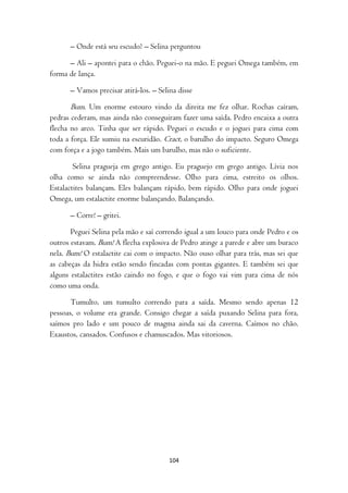 – Onde está seu escudo? – Selina perguntou

      – Ali – apontei para o chão. Peguei-o na mão. E peguei Omega também, em
forma de lança.

      – Vamos precisar atirá-los. – Selina disse

      Bum. Um enorme estouro vindo da direita me fez olhar. Rochas caíram,
pedras cederam, mas ainda não conseguiram fazer uma saída. Pedro encaixa a outra
flecha no arco. Tinha que ser rápido. Peguei o escudo e o joguei para cima com
toda a força. Ele sumiu na escuridão. Cract, o barulho do impacto. Seguro Omega
com força e a jogo também. Mais um barulho, mas não o suficiente.

        Selina pragueja em grego antigo. Eu praguejo em grego antigo. Lívia nos
olha como se ainda não compreendesse. Olho para cima, estreito os olhos.
Estalactites balançam. Eles balançam rápido, bem rápido. Olho para onde joguei
Omega, um estalactite enorme balançando. Balançando.

      – Corre! – gritei.

       Peguei Selina pela mão e saí correndo igual a um louco para onde Pedro e os
outros estavam. Bum! A flecha explosiva de Pedro atinge a parede e abre um buraco
nela. Bum! O estalactite cai com o impacto. Não ouso olhar para trás, mas sei que
as cabeças da hidra estão sendo fincadas com pontas gigantes. E também sei que
alguns estalactites estão caindo no fogo, e que o fogo vai vim para cima de nós
como uma onda.

       Tumulto, um tumulto correndo para a saída. Mesmo sendo apenas 12
pessoas, o volume era grande. Consigo chegar a saída puxando Selina para fora,
saímos pro lado e um pouco de magma ainda sai da caverna. Caímos no chão.
Exaustos, cansados. Confusos e chamuscados. Mas vitoriosos.




                                        104
 