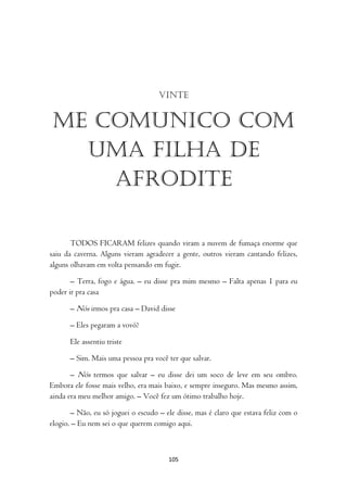 Vinte


 Me comunico com
   uma filha de
     Afrodite

       TODOS FICARAM felizes quando viram a nuvem de fumaça enorme que
saiu da caverna. Alguns vieram agradecer a gente, outros vieram cantando felizes,
alguns olhavam em volta pensando em fugir.

       – Terra, fogo e água. – eu disse pra mim mesmo – Falta apenas 1 para eu
poder ir pra casa

      – Nós irmos pra casa – David disse

      – Eles pegaram a vovó?

      Ele assentiu triste

      – Sim. Mais uma pessoa pra você ter que salvar.

       – Nós termos que salvar – eu disse dei um soco de leve em seu ombro.
Embora ele fosse mais velho, era mais baixo, e sempre inseguro. Mas mesmo assim,
ainda era meu melhor amigo. – Você fez um ótimo trabalho hoje.

       – Não, eu só joguei o escudo – ele disse, mas é claro que estava feliz com o
elogio. – Eu nem sei o que querem comigo aqui.



                                       105
 