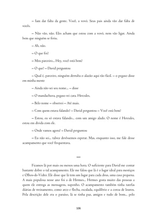 – Iam dar falta da gente. Você, a vovó. Seus pais ainda vão dar falta de
vocês.

      – Não vão, não. Eles acham que estou com a vovó, nem vão ligar. Ainda
bem que ninguém se feriu.

         – Ah, não.

         – O que foi?

         – Meu parceiro... Hey, você está bem?

         – O que? – David perguntou

      – Qual é, parceiro, ninguém derruba o alazão aqui tão fácil. – o pegaso disse
em minha mente

         – Ainda não sei seu nome... – disse

         – O mandachuva, pegaso rei cara. Hercules.

         – Belo nome – observei – Até mais.

         – Com quem estava falando? – David perguntou – Você está bem?

       – Estou, eu só estava falando... com um amigo alado. O nome é Hercules,
estou em dívida com ele.

         – Onde vamos agora? – David perguntou

      – Eu não sei... talvez devêssemos esperar. Mas, enquanto isso, me fale desse
acampamento que você frequentava.



                                          ***

        Ficamos lá por mais ou menos uma hora. O suficiente para David me contar
bastante dobre o tal acampamento. Ele me falou que lá é o lugar ideal para mestiços
e Olhos-de-Vidro. Ele disse que lá tem um lugar para cada deus, uma casa pequena.
A mais populosa nesse ano foi a de Hermes... Hermes gosta muito das pessoas a
quem ele entrega as mensagens, suponho. O acampamento também tinha tarefas
diárias de treinamento, como arco e flecha, escalada, equilíbrio e a coroa de louros.
Pela descrição dele era o paraíso, lá se tinha paz, amigos e tudo de bom... pelo


                                          106
 