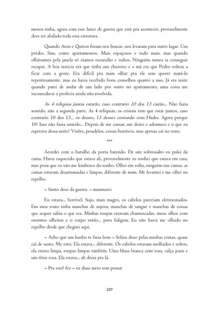 menos tinha, agora com esse lance de guerra que está pra acontecer, provavelmente
deve ter abalado toda essa estrutura.

       Quando Aron e Quíron foram nos buscar, nos levaram para outro lugar. Um
prédio. Sim, como apartamentos. Mais espaçosos e tudo mais, mas quando
olhávamos pela janela só víamos escuridão e vultos. Ninguém nunca ia conseguir
escapar. A boa noticia era que tinha um chuveiro e a má era que Pedro voltou a
ficar com a gente. Era difícil pra mim olhar pra ele sem querer matá-lo
repentinamente, mas eu havia recebido bons conselhos quanto a isso. Já era noite
quando parei de andar de um lado pro outro no apartamento, uma coisa me
incomodava: a profecia ainda não resolvida.

       As 4 relíquias juntas estarão, caso contrario 10 dos 13 cairão... Não fazia
sentido, não a segunda parte. As 4 relíquias, os cristais tem que estar juntos, caso
contrario 10 dos 13... os deuses, 13 deuses contando com Hades. Agora porque
10? Isso não fazia sentido... Depois de me cansar, me deitei e adormeci e o que eu
esperava dessa noite? Visões, pesadelos, coisas horríveis, mas apenas caí no sono.

                                         ***

       Acordei com o barulho da porta batendo. De um sobressalto eu pulei da
cama. Havia esquecido que estava ali, provavelmente eu sonhei que estava em casa,
mas pena que eu não me lembrava do sonho. Olhei em volta, ninguém nas camas, as
camas estavam desarrumadas e limpas, diferente de mim. Me levantei e me olhei no
espelho.

       – Santo deus da guerra. – murmurei

       Eu estava... horrível. Sujo, mais magro, os cabelos pareciam eletrocutados.
Em meu rosto tinha manchas de sujeira, manchas de sangue e manchas de coisas
que sequer sabia o que era. Minhas roupas estavam chamuscadas, meus olhos com
enormes olheiras e o corpo então... pura fuligem. Eu não havia me olhado no
espelho desde que cheguei aqui.

        – Acho que um banho te faria bem – Selina disse pelas minhas costas, quase
caí de susto. Me virei. Ela estava... diferente. Os cabelos estavam molhados e soltos,
ela estava limpa, roupas limpas também. Uma blusa branca com rosa, calça jeans e
um tênis rosa. Ela estava... ah deixa pra lá.

       – Pra você fez – eu disse meio sem pensar



                                         107
 