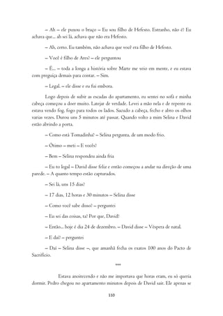 – Ah – ele puxou o braço – Eu sou filho de Hefesto. Estranho, não é? Eu
achava que... ah sei lá, achava que não era Hefesto.

      – Ah, certo. Eu também, não achava que você era filho de Hefesto.

      – Você é filho de Ares? – ele perguntou

      – É... – toda a longa a história sobre Marte me veio em mente, e eu estava
com preguiça demais para contar. – Sim.

      – Legal. – ele disse e eu fui embora.

        Logo depois de subir as escadas do apartamento, eu sentei no sofá e minha
cabeça começou a doer muito. Latejar de verdade. Levei a mão nela e de repente eu
estava vendo fog, fogo para todos os lados. Sacudo a cabeça, fecho e abro os olhos
varias vezes. Durou uns 5 minutos até passar. Quando volto a mim Selina e David
estão abrindo a porta.

      – Como está Tomadinha? – Selina pergunta, de um modo frio.

      – Ótimo – meti – E vocês?

      – Bem – Selina respondeu ainda fria

       – Eu to legal – David disse feliz e então começou a andar na direção de uma
parede. – A quanto tempo estão capturados.

      – Sei lá, uns 15 dias?

      – 17 dias, 12 horas e 30 minutos – Selina disse

      – Como você sabe disso? – perguntei

      – Eu sei das coisas, ta? Por que, David?

      – Então... hoje é dia 24 de dezembro. – David disse – Véspera de natal.

      – E daí? – perguntei

        – Daí – Selina disse –, que amanhã fecha os exatos 100 anos do Pacto de
Sacrifício.

                                              ***

             Estava anoitecendo e não me importava que horas eram, eu só queria
dormir. Pedro chegou no apartamento minutos depois de David sair. Ele apenas se

                                        110
 