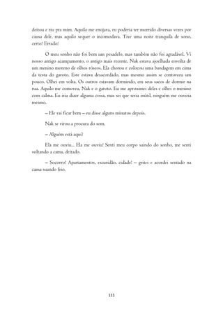 deitou e riu pra mim. Aquilo me enojava, eu poderia ter morrido diversas vezes por
causa dele, mas aquilo sequer o incomodava. Tive uma noite tranquila de sono,
certo? Errado!

       O meu sonho não foi bem um pesadelo, mas também não foi agradável. Vi
nosso antigo acampamento, o antigo mais recente. Nak estava ajoelhada envolta de
um menino moreno de olhos róseos. Ela chorou e colocou uma bandagem em cima
da testa do garoto. Este estava desacordado, mas mesmo assim se contorceu um
pouco. Olhei em volta. Os outros estavam dormindo, em seus sacos de dormir na
rua. Aquilo me comoveu, Nak e o garoto. Eu me aproximei deles e olhei o menino
com calma. Eu iria dizer alguma coisa, mas sei que seria inútil, ninguém me ouviria
mesmo.

      – Ele vai ficar bem – eu disse alguns minutos depois.

      Nak se virou a procura do som.

      – Alguém está aqui?

       Ela me ouviu... Ela me ouviu! Senti meu corpo saindo do sonho, me senti
voltando a cama, deitado.

      – Socorro! Apartamentos, escuridão, cidade! – gritei e acordei sentado na
cama suando frio.




                                       111
 