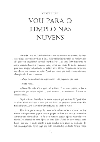 Vinte e um


                Vou para o
                templo nas
                  nuvens

       MINHA CHANCE, minha única chance de informar onde estava, de dizer
onde Nak e os outros deveriam ir, onde eles poderiam me libertar! Eu ponderei, me
alto puni com xingamentos diversos e perdi o sono. Já era umas 9:30 da manhã e eu
estava inquieto. Limpei a geladeira. Deixei apenas um pouco de queijo e presunto
para meus amigos e desci todos os andares até o térreo. Ninguém me parou nos
corredores, nem mesmo na saída. Andei um pouco por onde a escuridão não
abrangia e dei de cara com Aron.

      – O que faz aí, adolescente impertinente? – ele perguntou para mim.

      – Nada, eu só...

        – Nem fale nada! Vá se vestir, ali a direita. E se arme também. – Era a
primeira vez que ele não xingava – Jovem insolente – ele murmurou. É, talvez eu
estivesse errado.

       Segui a direita. Armaduras de couro, bronze e pele estavam ali. Optei pelas
de couro. Eram mais leves e senti que esta manhã eu precisaria correr muito. Eu
tinha um plano. Arriscado, muito arriscado, mas era um bom plano.

        Depois de por a couraça de couro, os braceletes, as botas – essas também
tinham uns espinhos – e pegar o elmo – que por sinal era bem melhor e se encaixo
direitinho em minha cabeça – eu fui até a prateleira com as espadas. Olho elas. São
muitas. Me encanto em uma espada de ouro com a haste do cabo curvada para
baixo, mas esta é muito grande e para concluir meu plano eu precisaria de
velocidade, precisaria correr. Pego uma outra dourada, tem um brilho forte, e é bem

                                       112
 