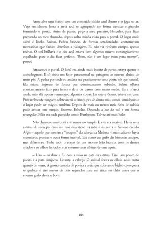 Aron abre uma frasco com um conteúdo sólido azul dentro e o joga no ar.
Vejo em câmera lenta a areia azul se agrupando em forma circular e girando
formando o portal. Antes de passar, peço a meu parceiro, Hercules, para ficar
preparado ao meu chamado, depois volto minha visão para o portal. O lugar onde
sairei é lindo. Ruínas. Pedras brancas de formas arredondadas contornavam
montanhas que faziam desenhos a paisagem. Eu não via nenhum campo, apenas
rochas. O sol brilhava e o céu azul estava com algumas nuvens estrategicamente
espalhadas para o dia ficar perfeito. “Bom, não é um lugar ruim para morrer”,
pensei.

       Atravessei o portal. O local era ainda mais bonito de perto, estava quente e
aconchegante. E só tinha um fator paranormal na paisagem: as nuvens abaixo de
meus pés. A pedra por onde eu andava era praticamente uma ponte, só que natural.
Ela estava íngreme de forma que continuávamos subindo. Selina olhava
constantemente fixo para frente e dava os passos com muito medo. Eu a ofereci
ajuda, mas ela apenas resmungou algumas coisas. Eu estava ótimo, estava em casa.
Provavelmente ninguém sobreviveria a tantos pés de altura, mas somos semideuses e
o lugar pode ser mágico também. Depois de mais ou menos meia hora de subida
pude avistar um templo. Enorme. Esbelto. Dourado a luz do sol e em forma
retangular. Não era nada parecido com o Parthenon. Talvez até mais belo.

       Não demorou muito até entrarmos no templo. E este era incrível. Havia uma
estatua de meu pai com um raio majestoso na mão e na outra o famoso escudo
Aégis – aquele que contem a “imagem” da cabeça da Medusa –, mais adiante havia
escombros, poeiras e outra forma incrível. Era como um grifo das historias antigos,
mas diferentes. Tinha todo o corpo de um enorme leão branco, com os dentes
afiados e os olhos fechados, e as enormes asas albinas de uma águia.

       – Uau – eu disse e fui com a mão na pata da estatua. Tirei um pouco de
poeira e a pata enrijeceu. Levantei a cabeça. O animal abrira os olhos azuis tanto
quanto os meus. A grossa camada de poeira e areia que cobriam o bicho começou a
se quebrar e tive menos de dois segundos para me atirar no chão antes que o
enorme grifo desce o bote.




                                       114
 