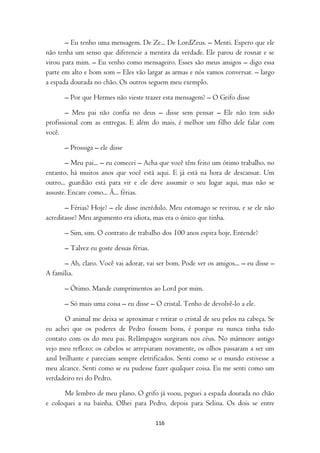 – Eu tenho uma mensagem. De Ze... De LordZeus. – Menti. Espero que ele
não tenha um senso que diferencie a mentira da verdade. Ele parou de rosnar e se
virou para mim. – Eu venho como mensageiro. Esses são meus amigos – digo essa
parte em alto e bom som – Eles vão largar as armas e nós vamos conversar. – largo
a espada dourada no chão. Os outros seguem meu exemplo.

      – Por que Hermes não vieste trazer esta mensagem? – O Grifo disse

       – Meu pai não confia no deus – disse sem pensar – Ele não tem sido
profissional com as entregas. E além do mais, é melhor um filho dele falar com
você.

      – Prossiga – ele disse

        – Meu pai... – eu comecei – Acha que você têm feito um ótimo trabalho, no
entanto, há muitos anos que você está aqui. E já está na hora de descansar. Um
outro... guardião está para vir e ele deve assumir o seu lugar aqui, mas não se
assuste. Encare como... Ã... férias.

       – Férias? Hoje? – ele disse incrédulo. Meu estomago se revirou, e se ele não
acreditasse? Meu argumento era idiota, mas era o único que tinha.

      – Sim, sim. O contrato de trabalho dos 100 anos espira hoje. Entende?

      – Talvez eu goste dessas férias.

      – Ah, claro. Você vai adorar, vai ser bom. Pode ver os amigos... – eu disse –
A família.

      – Ótimo. Mande cumprimentos ao Lord por mim.

      – Só mais uma coisa – eu disse – O cristal. Tenho de devolvê-lo a ele.

       O animal me deixa se aproximar e retirar o cristal de seu pelos na cabeça. Se
eu achei que os poderes de Pedro fossem bons, é porque eu nunca tinha tido
contato com os do meu pai. Relâmpagos surgiram nos céus. No mármore antigo
vejo meu reflexo: os cabelos se arrepiaram novamente, os olhos passaram a ser um
azul brilhante e pareciam sempre eletrificados. Senti como se o mundo estivesse a
meu alcance. Senti como se eu pudesse fazer qualquer coisa. Eu me senti como um
verdadeiro rei do Pedro.

      Me lembro de meu plano. O grifo já voou, peguei a espada dourada no chão
e coloquei a na bainha. Olhei para Pedro, depois para Selina. Os dois se entre

                                         116
 