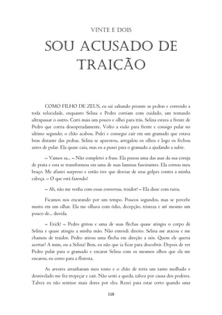 Vinte e dois


       Sou acusado de
          traição

       COMO FILHO DE ZEUS, eu saí saltando perante as pedras e correndo a
toda velocidade, enquanto Selina e Pedro corriam com cuidado, um tentando
ultrapassar o outro. Corri mais um pouco e olhei para trás. Selina estava a frente de
Pedro que corria desesperadamente. Volto a visão para frente e consigo pular no
ultimo segundo; o chão acabou. Pulei e consegui cair em um gramado que estava
bem distante das pedras. Selina se apavorou, arregalou os olhos e logo os fechou
antes de pular. Ela quase caiu, mas eu a puxei para o gramado a ajudando a subir.

       – Vamos sa... – Não completei a frase. Ela puxou uma das asas da sua coruja
de prata e esta se transformou em uma de suas laminas fascinantes. Ela cortou meu
braço. Me afastei surpreso e então tive que desviar de seus golpes contra a minha
cabeça. – O que está fazendo?

       – Ah, não me venha com essas conversas, traidor! – Ela disse com raiva.

      Ficamos nos encarando por um tempo. Poucos segundos, mas se percebe
muito em um olhar. Ela me olhava com ódio, decepção, tristeza e até mesmo um
pouco de... duvida.

       – Erick! – Pedro gritou e uma de suas flechas quase atingiu o corpo de
Selina e quase atingiu a minha mão. Não entendi direito. Selina me atacou e me
chamou de traidor. Pedro atirou uma flecha em direção a nós. Quem ele queria
acertar? A mim, ou a Selina? Bem, eu não que ia ficar para descobrir. Depois de ver
Pedro pular para o gramado e encarar Selina com os mesmos olhos que ela me
encarou, eu corro para a floresta.

       As arvores arranharam meu rosto e o chão de terra um tanto molhado e
desnivelado me fez tropeçar e cair. Não senti a queda, talvez por causa dos poderes.
Talvez eu não sentisse mais dores por eles. Rezei para estar certo quando uma

                                        118
 