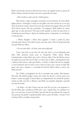 flecha caiu fincada na terra ao lado do meu rosto e em seguida escutei os passos de
Pedro e Selina correndo até mim; com raiva e querendo me matar.

      – Ela é traidora, acabe com ela – Pedro gritava

       Me levantei e logo escorreguei novamente em um barranco de terra. Rolei
algum metros e machuquei o braço em um galho, mas antes mesmo de eu me por
de pé ele já havia curado. Assoviei um coro para chamar meu pegaso. Seria um tã dã
dã tã dã em assovio. Ele não respondeu. Eu praguejei. Onde diabos ele estaria
agora que eu mais precisava? Virei para correr quando as raízes de uma arvore se
enrolaram em meus braços e depois em minhas pernas e começaram a ir em direção
ao meu pescoço.

       – Muito obrigada – Selina disse pegando o cristal e saindo de perto
correndo pela direita. Uma flecha cortou uma das raízes. Não foi proposital pela
cara que Pedro me olhou.

      – Eu vou atrás dela – ele disse como uma explicação.

        Com a mão livre eu me livrei do resto das raízes e saí em disparada atrás
deles. Não demorou muito para eu alcançá-los. Pedro atirava flechas
constantemente contra Selina que corria e desviava delas. Uma das flechas passou
de raspão em seu pé. Ela caiu no chão e se virou com os olhos... extremamente azuis
e elétricos. Ela esticou a mão para Pedro e eu fechei os olhos. Ele não foi atingido
(e nesse momento nem sei mais se isso é bom ou ruim), mas a arvore ao lado dele
quase caiu com o impacto e o estrondo foi horrível. Selina voltou a correr, sem
olhar para trás.

       Eu e Pedro a perseguimos até ela se encurralar entre pedras. Nós lutamos.
Nós dois. Ela desferiu golpes contra meu corpo. Eu desviei e investi contra seus
braços e acertei um golpe. Certeiro! Bem no compartimento do cristal! Os poderes
caíram no chão, nós dois o olhamos, mas Pedro nos impediu chegando e pisando
em cima do cristal.

       – Já chega – ele disse. Estava com um corte feio na testa e me perguntei se
não foi Selina que o machucou. Pedro pôs a sua... espada? Sim, era a primeira vez
que o via com uma, no peito de Selina, que pôs uma de suas laminas de coruja em
meu pescoço. Eu ponho a espada dourada contra o peito de Pedro. – O que? Você
está louco? Ela é a traidora, não percebe?



                                        119
 