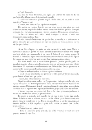 – Cuida do mundo.
       Ah, meu pai cuida do mundo, que legal! Vou levar ele na escola no dia da
profissão. Que idiota, como ele ia cuidar do mundo?
       – Você vai conhecê-lo quando chegar a hora certa. Só ele pode te dizer
quando é. Vamos treinar?
       – Vamos, mas como eu faço aquilo com a espada?
       Ele tentou me explicar dizendo que era só eu querer, mas disse que meu
corpo não estava preparado ainda e muitas coisas sem sentido que não consegui
entender. Eu e ele lutamos um pouco e depois a imagem dele começou a tremeluzir.
        – Está na minha hora irmão. Você começará a colocar a prova seu
treinamento daqui a alguns dias.
       Eu não entendia bem o que ele queria dizer com colocar o treinamento a
prova, mas acho que deve ser mais um ogro da caverna ou coisa assim que ele vai
me dar para treinar.
                                          ***
        Sexta feira chegou, eu todos os dias treinando a noite com Marte e
aprendendo coisas de guerra. Na noite passada ele me ensinou aonde deve atingir
um ogro adulto para desarma-lo (é na parte de baixo de seu punho, porque lá
ficavam as correntes e a pele estava machucada), ensinou táticas como se sua espada
for menor que a do oponente tente sempre ficar mais perto, essas coisas.
       Era noite, minha mãe e eu estávamos jantando (pastéis que ela ganha da
pastelaria quando sobra no dia). Eu comentei com ela que estava com sono e logo
iria dormir. Ela estava me achando estranho nos últimos dias. Eu não gostava de ir
dormir cedo, mas andava indo cada dia mais cedo pra cama.
       – É que eu ando cansado – eu disse – e gosto de dormir.
       – Você está de férias Erick, não precisa ir se não quiser. Não tem mais aula,
pode dormir até que hora que quiser.
       – Eu sei, mas estou realmente com sono.
       Fiquei tentado a contar tudo a ela. Sempre contei tudo para minha mãe, mas
aquilo era loucura e a deixaria preocupada então achei melhor mentir, dizer que era
cansaço mesmo. Ultimamente à tarde eu andava brincando com Alfa e uma espátula
da minha mãe (a espátula era a espada) refazendo os golpes que Marte me ensinara.
       – Vamos conversar um pouco – ela disse – Eu estava pensando, podíamos ir
na sua avó este final de semana, o que você acha?
       Eu adoro ir na minha avó, quando ela vai para o sitio é mais legal ainda.
Gosto de brincar com os animais, andar a cavalo, e lá eu podia brincar com meu
primo David a vontade sem o pai dele se implicar. Nossa ia ser tão legal, ia poder
mostrar ao David o Alfa, os golpes, a gente podia brincar de corrida com cavalos,
jogar juntos...
       – Eu ia adorar, ela está no sitio?
       – Está, o David está junto com ela. Eu andei pensando se você não quer
passar a semana lá com eles.


                                        12
 