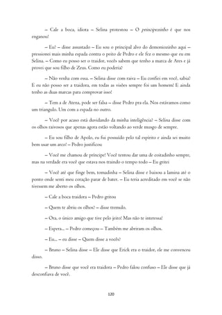– Cale a boca, idiota – Selina protestou – O principezinho é que nos
enganou!

        – Eu? – disse assustado – Eu sou o principal alvo do demoniozinho aqui –
pressionei mais minha espada contra o peito de Pedro e ele fez o mesmo que eu em
Selina. – Como eu posso ser o traidor, vocês sabem que tenho a marca de Ares e já
provei que sou filho de Zeus. Como eu poderia?

       – Não venha com essa. – Selina disse com raiva – Eu confiei em você, sabia?
E eu não posso ser a traidora, em todas as visões sempre foi um homem! E ainda
tenho as duas marcas para comprovar isso!

       – Tem a de Atena, pode ser falsa – disse Pedro pra ela. Nos estávamos como
um triangulo. Um com a espada no outro.

       – Você por acaso está duvidando da minha inteligência? – Selina disse com
os olhos raivosos que apenas agora estão voltando ao verde musgo de sempre.

      – Eu sou filho de Apolo, eu fui possuído pelo tal espírito e ainda sei muito
bem usar um arco! – Pedro justificou

      – Você me chamou de príncipe! Você tentou dar uma de coitadinho sempre,
mas na verdade era você que estava nos traindo o tempo todo – Eu gritei

       – Você até que finge bem, tomadinha – Selina disse e baixou a lamina até o
ponto onde senti meu coração parar de bater. – Eu teria acreditado em você se não
tivessem me aberto os olhos.

         – Cale a boca traidora – Pedro gritou

         – Quem te abriu os olhos? – disse tremulo.

         – Ora, o único amigo que tive pelo jeito! Mas não te interessa!

         – Espera... – Pedro começou – Também me abriram os olhos.

         – Eu... – eu disse – Quem disse a vocês?

         – Bruno – Selina disse – Ele disse que Erick era o traidor, ele me convenceu
disso.

      – Bruno disse que você era traidora – Pedro falou confuso – Ele disse que já
desconfiava de você.


                                          120
 