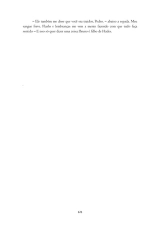 – Ele também me disse que você era traidor, Pedro. – abaixo a espada. Meu
sangue ferve. Flashs e lembranças me vem a mente fazendo com que tudo faça
sentido – E isso só quer dizer uma coisa: Bruno é filho de Hades.




                                      121
 