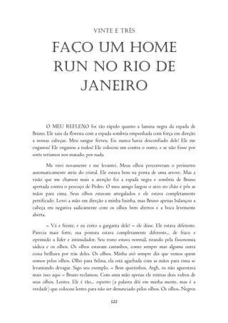 Vinte e três


         Faço um home
         run no rio de
            janeiro

        O MEU REFLEXO foi tão rápido quanto a lamina negra da espada de
Bruno. Ele saiu da floresta com a espada sombria empunhada com força em direção
a nossas cabeças. Meu sangue ferveu. Eu nunca havia desconfiado dele! Ele me
enganou! Ele enganou a todos! Ele colocou um contra o outro, e se não fosse por
sorte teríamos nos matado, por nada.

        Me virei novamente e me levantei. Meus olhos percorreram o perímetro
automaticamente atrás do cristal. Ele estava bem na ponta de uma arvore. Mas a
visão que me chamou mais a atenção foi a espada negra e sombria de Bruno
apertada contra o pescoço de Pedro. O meu amigo largou o arco no chão e pôs as
mãos para cima. Seus olhos estavam arregalados e ele estava completamente
petrificado. Levei a mão em direção a minha bainha, mas Bruno apenas balançou a
cabeça em negativa sadicamente com os olhos bem abertos e a boca levemente
aberta.

       – Vá e frente, e eu corto a garganta dele! – ele disse. Ele estava diferente.
Parecia mais forte, sua postura estava completamente diferente... de fraco e
oprimido a líder e intimidador. Seu rosto estava normal, tirando pela fisionomia
sádica e os olhos. Os olhos estavam castanhos, como sempre mas alguma outra
coisa brilhava por trás deles. Os olhos. Minha avó sempre diz que vemos quem
somos pelos olhos. Olho para Selina, ela está agachada com as mãos para cima se
levantando devagar. Sigo seu exemplo. – Bem quietinhos. Argh, eu não aguentava
mais isso aqui – Bruno reclamou. Com uma mão apenas ele retirou dois vidros de
seus olhos. Lentes. Ele é tão... esperto (a palavra dói em minha mente, mas é a
verdade) que colocou lentes para não ser denunciado pelos olhos. Os olhos. Negros

                                        122
 