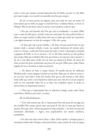 como a noite que causam a mesma impressão dos de Hades, seu pai: se você olhar
por muito tempo, vai se perder na escuridão sem fim para sempre.

      De pé, eu tento pensar em alguma coisa, mas nada me vem em mente. O
único plano que eu tinha era pegar o cristal do Céus e combater Bruno, ou levar ao
Olimpo. Mas eu não havia como ter acesso a estes poderes, a não ser que...

       – Por que está fazendo isso? Por que está se revoltando? – eu disse. Olhei
com o canto do olho para o cristal e tentei me concentrar. Eu não poderia fechar os
olhos, ou sequer manter os olhos fixos nele, mas eu tinha que tentar me concentrar,
e em algum momento, eu teria de conseguir – Não vale a pena.

        – É claro que vale a pena, Griffin. – ele disse. O mais incrível nele era que
mesmo tendo a atenção voltada a mim, sua espada continuava do mesmo jeito,
como se o braço e a mão não fizesse parte do corpo e tivesse vida própria, cortando
a garganta de Pedro se ele se movesse – Se eu não fosse matá-lo, eu não perderia
meu tempo. Mas um verdadeiro Rei tem que treinar o seu discurso não é mesmo? –
ele riu e, sem olhar para o lado, fez um corte na camiseta de Pedro, do inicio do
tórax ao meio do peito, perfurando um pouco de sua pele. Olhei para o lado, Selina
engoliu em seco e levantou as mãos novamente.

       – Os deuses já estão a tempo demais. O mundo precisa de melhoras!
Modelar tudo a nossa imagem. O plano já está feito. Meu pai vai subir no trono, e
eu vou ficar com todo o reino dos mortos. Por que eu não trocaria a vida idiota
onde tenho que servir a esses hipócritas inúteis por uma vida de rei em um império
onde eu vou comandar tudo? Só se eu fosse um verdadeiro idiota. E ainda, os
deuses nunca se importaram conosco.

      – Claro que se importaram! Ares se importou comigo, assim como Atena
com Selina e Hefesto com você! – eu disse

       Ele riu debochadamente.

       – Você acha mesmo que eles se importaram? Isso não passa de um jogo pra
eles, Griffin! Nós somos apenas mais uma peça! E eles são os caras que fazem as
apostas. Pena que Ares e Atena apostaram no time perdedor. – ele disse em um tom
tristemente debochado – Agora, seus pupilozinhos vão morrer indefesos,
coitadinhos.

        – Eu não teria tanta certeza disso – disse. Gritei rápido e consegui puxar o
cristal para minha mão. Estiquei a mão para frente e uma corrente de vento se jogou

                                        123
 