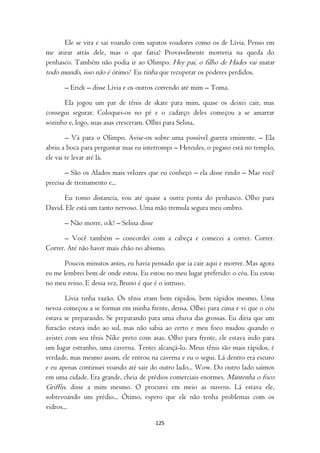 Ele se vira e sai voando com sapatos voadores como os de Lívia. Penso em
me atirar atrás dele, mas o que faria? Provavelmente morreria na queda do
penhasco. Também não podia ir ao Olimpo. Hey pai, o filho de Hades vai matar
todo mundo, isso não é ótimo? Eu tinha que recuperar os poderes perdidos.
      – Erick – disse Lívia e os outros correndo até mim – Toma.

      Ela jogou um par de tênis de skate para mim, quase os deixei cair, mas
consegui segurar. Coloquei-os no pé e o cadarço deles começou a se amarrar
sozinho e, logo, suas asas cresceram. Olhei para Selina.

        – Vá para o Olimpo. Avise-os sobre uma possível guerra eminente. – Ela
abriu a boca para perguntar mas eu interrompi – Hercules, o pegaso está no templo,
ele vai te levar até lá.

       – São os Alados mais velozes que eu conheço – ela disse rindo – Mas você
precisa de treinamento e...

      Eu tomo distancia, vou até quase a outra ponta do penhasco. Olho para
David. Ele está um tanto nervoso. Uma mão tremula segura meu ombro.

      – Não morre, o.k? – Selina disse

       – Você também – concordei com a cabeça e comecei a correr. Correr.
Correr. Até não haver mais chão no abismo.

       Poucos minutos antes, eu havia pensado que ia cair aqui e morrer. Mas agora
eu me lembrei bem de onde estou. Eu estou no meu lugar preferido: o céu. Eu estou
no meu reino. E dessa vez, Bruno é que é o intruso.

        Lívia tinha razão. Os tênis eram bem rápidos, bem rápidos mesmo. Uma
nevoa começou a se formar em minha frente, densa. Olhei para cima e vi que o céu
estava se preparando. Se preparando para uma chuva das grossas. Eu diria que um
furacão estava indo ao sul, mas não sabia ao certo e meu foco mudou quando o
avistei com seu tênis Nike preto com asas. Olho para frente, ele estava indo para
um lugar estranho, uma caverna. Tentei alcançá-lo. Meus tênis são mais rápidos, é
verdade, mas mesmo assim, ele entrou na caverna e eu o segui. Lá dentro era escuro
e eu apenas continuei voando até sair do outro lado... Wow. Do outro lado saímos
em uma cidade. Era grande, cheia de prédios comerciais enormes. Mantenha o foco
Griffin, disse a mim mesmo. O procurei em meio as nuvens. Lá estava ele,
sobrevoando um prédio... Ótimo, espero que ele não tenha problemas com os
vidros...

                                         125
 