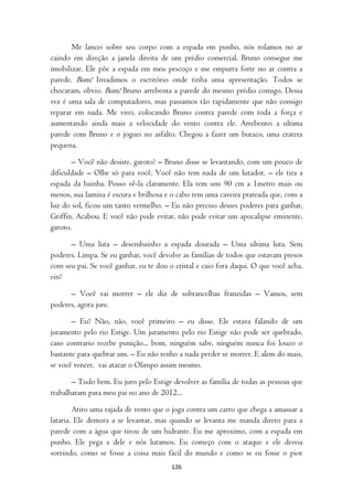 Me lancei sobre seu corpo com a espada em punho, nós rolamos no ar
caindo em direção a janela direita de um prédio comercial. Bruno consegue me
imobilizar. Ele põe a espada em meu pescoço e me empurra forte no ar contra a
parede. Bum! Invadimos o escritório onde tinha uma apresentação. Todos se
chocaram, obvio. Bum! Bruno arrebenta a parede do mesmo prédio comigo. Dessa
vez é uma sala de computadores, mas passamos tão rapidamente que não consigo
reparar em nada. Me virei, colocando Bruno contra parede com toda a força e
aumentando ainda mais a velocidade do vento contra ele. Arrebentei a ultima
parede com Bruno e o joguei no asfalto. Chegou a fazer um buraco, uma cratera
pequena.

       – Você não desiste, garoto? – Bruno disse se levantando, com um pouco de
dificuldade – Olhe só para você. Você não tem nada de um lutador. – ele tira a
espada da bainha. Posso vê-la claramente. Ela tem uns 90 cm a 1metro mais ou
menos, sua lamina é escura e brilhosa e o cabo tem uma caveira prateada que, com a
luz do sol, ficou um tanto vermelho. – Eu não preciso desses poderes para ganhar,
Griffin. Acabou. E você não pode evitar, não pode evitar um apocalipse eminente,
garoto.

      – Uma luta – desembainho a espada dourada – Uma ultima luta. Sem
poderes. Limpa. Se eu ganhar, você devolve as famílias de todos que estavam presos
com seu pai. Se você ganhar, eu te dou o cristal e caio fora daqui. O que você acha,
ein?

      – Você vai morrer – ele diz de sobrancelhas franzidas – Vamos, sem
poderes, agora jure.

       – Eu? Não, não, você primeiro – eu disse. Ele estava falando de um
juramento pelo rio Estige. Um juramento pelo rio Estige não pode ser quebrado,
caso contrario recebe punição... bom, ninguém sabe, ninguém nunca foi louco o
bastante para quebrar um. – Eu não tenho a nada perder se morrer. E alem do mais,
se você vencer, vai atacar o Olimpo assim mesmo.

       – Tudo bem. Eu juro pelo Estige devolver as família de todas as pessoas que
trabalharam para meu pai no ano de 2012...

        Atiro uma rajada de vento que o joga contra um carro que chega a amassar a
lataria. Ele demora a se levantar, mas quando se levanta me manda direto para a
parede com a água que tirou de um hidrante. Eu me aproximo, com a espada em
punho. Ele pega a dele e nós lutamos. Eu começo com o ataque e ele desvia
sorrindo, como se fosse a coisa mais fácil do mundo e como se eu fosse o pior
                                        126
 