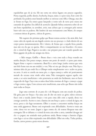 espadachim que ele já viu. Ele me corta em vários lugares em poucos segundos.
Perna esquerda, joelho direito, bochecha, braços, mãos e o pior: testa. Este corte foi
profundo. Eu poderia estar lutando melhor se estivesse com Alfa e Omega, mas eles
se foram no fogo. Eu estava quase lançando o vento nele de novo pois estava me
cansando de apanhar. Era difícil de acertá-lo. Quando Selina comentou sobre ele ser
um bom espadachim, eu acreditei, serio, mas achava que ia conseguir pelo menos
bater nele sem os poderes. Me lembrei de meu treinamento com Marte, ele sempre
e ensinou táticas de guerra... táticas de guerra...

        Me esquivei do próximo golpe que Bruno tentou acertar e fui atrás dele, bati
como cabo da espada em um ângulo correto em seu pescoço e o lado direito de seu
corpo parou instantaneamente. Ele é destro, de forma que a espada ficou parada,
mas não era ela que eu queria. Abri o compartimento no seu bracelete e lá estava
ele: o cristal do fogo. Peguei-o na mão e me preparei para sair voando quando um
bloco gigante de pedra me atingiu em cheio.

       – Belo truque, Griffin – Bruno disse e veio com toda a força voando em
minha direção. Em pouco tempo, amasso um poste de metal e o puxo para mim.
Seguro firme e espero o momento. Bum! Eu o atiro longe (tenho certeza que seria
um belo home run em um estádio) e voo. Não sei em que direção voar. Não faço a
mínima ideia de pra onde fica o Olimpo então simplesmente voo e acabo na praia,
na areia. A areia se enrola em meus pés, e a água começa a subir até praticamente
metade do oceano estar vindo sobre mim. Não conseguiria segurar aquilo, não
assim, o ar seria insuficiente e não penetraria na onda tão facilmente, mas eu havia
esquecido do fogo. Faço com as mãos duas bolas enormes de fogo e começo a jogar
o fogo contra a água. Com certeza seria insuficiente, mas acho que Bruno não tinha
mais todas as forças.

        Jogo uma corrente de ar para ele e ele bloqueia com um escudo de pedras.
Ele grita para ter forças e faz uma cara de dor em meio ao grito, talvez estivesse
fraco com a tacada. Junto forças e vou para cima dele com a espada, dessa vez
consigo acertá-lo. Acerto-o com a lamina em um braço e puxo o cristal da água, em
troca, perco o do fogo novamente. Olhei o oceano e concentrei minhas forças em
uma onda gigantesca. Bruno está respirando com dificuldades. Acertei-o mais um
corte, dessa vez no rosto. Joguei a água contra ele, ele tentou bloquear mas não
conseguiu. Ele se debateu e o cristal da terra caiu sobre a areia, caminhei devagar até
ele e o peguei, me sentindo mais poderoso ainda. Bruno rompe a barreira d’água
com fogo e cai no chão respirando com dificuldade. Olhei em volta. Tinha prédios,
favelas, carros porem a praia estava deserta.

                                         127
 