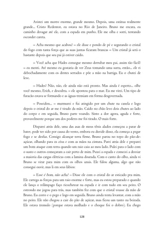 Avistei um morro enorme, grande mesmo. Depois, uma estátua realmente
grande... Cristo Redentor, eu estava no Rio de Janeiro. Bruno me encara, eu
caminho devagar até ele, com a espada em punho. Ele me olha e sorri, tentando
esconder careta.

       – Acha mesmo que acabou? – ele disse e pondo de pé e segurando o cristal
do fogo com tanta força que as suas juntas ficaram brancas – Um cristal já será o
bastante depois que seu pai já estiver caído.

      – Você acha que Hades consegue mesmo derrubar meu pai, assim tão fácil?
– eu menti. Até mesmo eu gostaria de ver Zeus tomando uma surra, então... ele ri
debochadamente com os dentes serrados e põe a mão na barriga. Eu o chutei de
leve.

       – Hades? Não, não, ele ainda não está pronto. Mas ainda é esperto... olhe
você mesmo, Erick, e descubra. – ele apontou para o mar. Eu me virei. Um tipo de
furacão estava se formando e as águas tremiam em forma desgovernada.

       – Poseidon... – murmurei e fui atingido por um chute na canela e logo
depois o cristal do ar me é tirado da mão. Caído no chão levo dois chutes ao lado
do corpo e em seguida, Bruno parte voando. Sinto a dor agora, aguda e forte,
provavelmente porque um dos poderes me foi tirado. O mais forte.

        Disparei atrás dele, uma das asas de meus tênis alados começou a parar de
bater, pode ter sido por causa do vento, embora eu duvide disso, ela começa a pegar
fogo e se desfaz. Consigo alcançar terra firme. Bruno parou no topo do pão-de-
açúcar, olhando para os céus e com as mãos na cintura. Parei atrás dele e preparei
um bom ataque com terra quando um raio caiu ao meu lado. Pulei para o lado com
o susto e outros começaram a cair perto de mim. Puxei a espada e comecei a desviar
a maioria das cargas elétricas com a lamina dourada. Com o canto do olho, ainda vi
Bruno se virar para mim com os olhos azuis. Ele falou alguma, algo que não
consegui ouvir, mas li em seus lábios:

       – Esse é bom, não acha? – Disse ele com o cristal do ar esticado pra mim.
Ele carrega as forças para um raio enorme e forte, mas eu estou preparado e quando
ele lança o relâmpago faço ricochetear na espada e ir com tudo em seu peito. O
estrondo me jogou para trás, mas também fez com que o cristal voasse da mão de
Bruno. Eu corro e o pego e logo em seguida. Bruno ainda tenta levantar, com a mão
no peito. Ele não chegou a cair do pão de açúcar, mas ficou um tanto na beirada.
Ele estava tremulo (porque estava molhado e o choque foi o dobro). Eu chego

                                       128
 