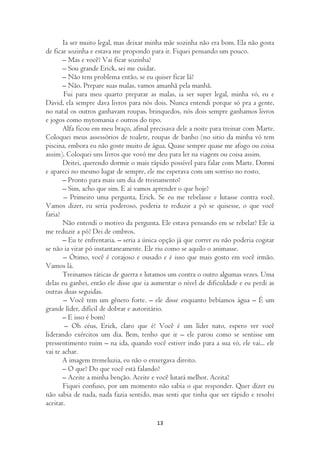 Ia ser muito legal, mas deixar minha mãe sozinha não era bom. Ela não gosta
de ficar sozinha e estava me propondo para ir. Fiquei pensando um pouco.
       – Mas e você? Vai ficar sozinha?
       – Sou grande Erick, sei me cuidar.
       – Não tem problema então, se eu quiser ficar lá?
       – Não. Prepare suas malas, vamos amanhã pela manhã.
        Fui para meu quarto preparar as malas, ia ser super legal, minha vó, eu e
David, ela sempre dava livros para nós dois. Nunca entendi porque só pra a gente,
no natal os outros ganhavam roupas, brinquedos, nós dois sempre ganhamos livros
e jogos como mytomania e outros do tipo.
       Alfa ficou em meu braço, afinal precisava dele a noite para treinar com Marte.
Coloquei meus assessórios de toalete, roupas de banho (no sitio da minha vó tem
piscina, embora eu não goste muito de água. Quase sempre quase me afogo ou coisa
assim). Coloquei uns livros que vovó me deu para ler na viagem ou coisa assim.
       Deitei, querendo dormir o mais rápido possível para falar com Marte. Dormi
e apareci no mesmo lugar de sempre, ele me esperava com um sorriso no rosto.
       – Pronto para mais um dia de treinamento?
       – Sim, acho que sim. E aí vamos aprender o que hoje?
       – Primeiro uma pergunta, Erick. Se eu me rebelasse e lutasse contra você.
Vamos dizer, eu seria poderoso, poderia te reduzir a pó se quisesse, o que você
faria?
       Não entendi o motivo da pergunta. Ele estava pensando em se rebelar? Ele ia
me reduzir a pó? Dei de ombros.
       – Eu te enfrentaria. – seria a única opção já que correr eu não poderia cogitar
se não ia virar pó instantaneamente. Ele riu como se aquilo o animasse.
       – Ótimo, você é corajoso e ousado e é isso que mais gosto em você irmão.
Vamos lá.
       Treinamos táticas de guerra e lutamos um contra o outro algumas vezes. Uma
delas eu ganhei, então ele disse que ia aumentar o nível de dificuldade e eu perdi as
outras duas seguidas.
       – Você tem um gênero forte. – ele disse enquanto bebíamos água – É um
grande líder, difícil de dobrar e autoritário.
       – E isso é bom?
        – Oh céus, Erick, claro que é! Você é um líder nato, espero ver você
liderando exércitos um dia. Bem, tenho que ir – ele parou como se sentisse um
pressentimento ruim – na ida, quando você estiver indo para a sua vó, ele vai... ele
vai te achar.
       A imagem tremeluzia, eu não o enxergava direito.
       – O que? Do que você está falando?
       – Aceite a minha benção. Aceite e você lutará melhor. Aceita?
       Fiquei confuso, por um momento não sabia o que responder. Quer dizer eu
não sabia de nada, nada fazia sentido, mas senti que tinha que ser rápido e resolvi
aceitar.

                                         13
 