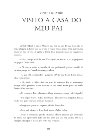 Vinte e quatro


         Visito a casa do
             meu pai

       EU DEVERIA ir para o Olimpo, mas sem as asas do meu tênis, não sei
como chegaria lá. Pensei isso até avistar o pegaso branco com a crina marrom. Ele
pousa no chão do pão de açúcar e Selina desse xingando todos os xingamentos
possíveis.

      – Idiota, porque você fez isso? Você queria me matar? – ela pragueja mais
em grego – Cavalo inútil.

       – Aí, não se critica o trabalho de um profissional, garota enxerida! Aí
parceiro, porque você mandou essa carga... chata?

       – O que está acontecendo? – perguntei a Pedro que descia da sela com os
olhos semisserrados

       – Ah, Erick! – Selina disse em tom de animação. Ela se movimentou
devagar, talvez pensando se me abraçava ou não, então apenas parou na minha
frente – Você esta vivo!

      – É, eu estou – disse, tolamente – O que aconteceu, por que estão brigando?

       – Seu pegaso louco! – Selina disse brava – Ele começou a mergulhar do nada
e subir e eu quase caía toda a vez que fazia isso!

      – Imagine eu que estava na ponta – Pedro disse calmo

      – Mas você não morre de medo de altura! – Selina bufou

       Levanto a sobrancelha pra ela. Ela nunca admitiu pra mim que tinha medo
de altura, mas agora falou. Pela cara dela acho que saiu sem querer, não era a
intenção dela expor os medos. Me voltei para Hercules.


                                      130
 