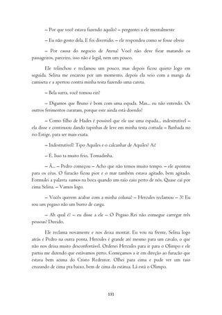 – Por que você estava fazendo aquilo? – perguntei a ele mentalmente

      – Eu não gosto dela. E foi divertido. – ele respondeu como se fosse obvio

       – Por causa do negocio de Atena? Você não deve ficar matando os
passageiros, parceiro, isso não é legal, nem um pouco.

       Ele relinchou e reclamou um pouco, mas depois ficou quieto logo em
seguida. Selina me encarou por um momento, depois ela veio com a manga da
camiseta e a apertou contra minha testa fazendo uma careta.

      – Bela surra, você tomou ein?

       – Digamos que Bruno é bom com uma espada. Mas... eu não entendo. Os
outros ferimentos curaram, porque este ainda está doendo?

        – Como filho de Hades é possível que ele use uma espada... indestrutível –
ela disse e continuou dando tapinhas de leve em minha testa cortada – Banhada no
rio Estige, para ser mais exata.

      – Indestrutível? Tipo Aquiles e o calcanhar de Aquiles? Ai!

      – É. Isso ta muito feio, Tomadinha.

      – Ã... – Pedro começou – Acho que não temos muito tempo. – ele apontou
para os céus. O furacão ficou pior e o mar também estava agitado, bem agitado.
Formulei a palavra vamos na boca quando um raio caiu perto de nós. Quase caí por
cima Selina. – Vamos logo.

      – Vocês querem acabar com a minha coluna? – Hercules reclamou – 3? Eu
sou um pegaso não um burro de carga.

       – Ah qual é? – eu disse a ele – O Pegaso Rei não consegue carregar três
pessoas? Duvido.

        Ele reclama novamente e nos deixa montar. Eu vou na frente, Selina logo
atrás e Pedro na outra ponta. Hercules é grande até mesmo para um cavalo, o que
não nos deixa muito desconfortável. Ordenei Hercules para ir para o Olimpo e ele
partiu me dizendo que estávamos perto. Começamos a ir em direção ao furacão que
estava bem acima do Cristo Redentor. Olhei para cima e pude ver um raio
cruzando de cima pra baixo, bem de cima da estátua. Lá está o Olimpo.




                                       131
 