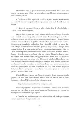 O caminho é curto, já que estamos voando, mas na metade dele já estou com
dor na barriga de tanto Selina a apertar cada vez que Hercules sobia um pouco
mais. Me virei para trás.

      – Que horas foi feito o pacto de sacrifício? – gritei para ser ouvido através
do vento. O céu está bem preto embora seja umas 2 horas e 30 da tarde mais ou
menos

       – Não sei, lá por umas 3 horas, eu acho. – Selina disse de olhos fechados –
Afinal, 3 é um numero sagrado.

        Depois disso levamos uns 5 ou 7 minutos até chegar ao Olimpo. A entrada
dele é incrível. Um enorme portão de uns 10 metros de altura e largura. O portão é
todo dourado com um cadeado enorme de ouro preso no centro. Há também duas
estatuas, uma de cada lado do portão. Não olhei bem, mas acho que era Hermes.
Me concentrei no cadeado, o olhando e firme e bum! Ele explode e o portão abre
com a força. É, talvez eu estivesse mesmo gostando dos poderes do meu pai. Uma
grande corrente de ar concentrada nos lugares certos pode fazer qualquer coisa e...
Wow. Interrompi meu pensamento quando avistei as escadarias, mármore dourada,
branco e de todas as cores conforme a luz (do próprio Olimpo) refletia no chão.
Os degraus eram enormes como para gigantes e tinha muitos deles. Ao redor das
escadas, em cada andar via-se uma coisa diferente de cada lado. Plantação de uvas
com milhares de sátiros comendo e festejando (imaginar Aron feliz foi confuso em
minha mente), ninfas correndo e se transformando em tudo (arvores, rios e etc...),
mulheres aparentemente normais andando de um lado para o outro enquanto
festejavam felizes. Esse povo aqui em baixo parecia nem perceber o que estava
prestes a acontecer lá em cima...

       Quando Hercules esgotou suas forças, já estamos a alguns passos da entrada
gigante. Um arco com flores enormes está na volta da entrada com as flores
formando a palavra PAZ no topo. Selina bufou com raiva.

      – Até parece que ela iria influenciar em alguma coisa.

       Pensei em perguntar a ela porque ela odiava tanto a sua mãe assim, mas achei
que esse não era o lugar certo e nem a hora certa. Estávamos prestes a entrar no
Olimpo e eu não sabia bem o que esperar.

      – Caramba, isso aqui é um espetáculo! – Pedro disse – É lindo, perfeito não
acham? Eu daria um dedo pra morar aqui.


                                       132
 