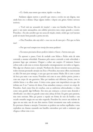 – É, é lindo, mas temos que entrar, rápido – eu disse.

        Andamos alguns metros e percebi que estava a recém em um degrau, mas
ainda bem era o ultimo. Ouço alguns ruídos e depois uns gritos. Gritos raivosos
terríveis.

       – Você está me acusando de traição? – uma voz familiar berrou. Ela era
grave e um tanto ameaçadora, um calafrio percorreu meu corpo quando a escutei.
Poseidon. – Eu não acredito que me acusa de traição, irmão, sendo que você mesmo
pode ter muito bem passado a perna em nós.

        – Ora, Poseidon, não seja tolo! – essa voz era de meu pai – Por que eu faria
isso?

        – Por que você sempre teve inveja dos meus poderes!

        – Eu nunca precisaria desses poderes inúteis e fracos – berrou meu pai.

        Eu apressei o passo. Corri de verdade com Selina e Pedro atrás de mim
correndo a mesma velocidade. Passamos pelo marco correndo a toda velocidade e
paramos logo que entramos. Cheguei a soltar um suspiro. O mármore branco
cobria toda a sala com os tronos depositados estrategicamente em todos os lugares.
Mas algo me chamou mais a atenção. Nenhum dos deuses notaram nossa presença,
todos estavam prestando atenção em Zeus e Poseidon, mas meus olhos encontraram
os dele. Do meu pior inimigo, o cara que quer me matar. Hades. Ele ri com o canto
da boca pra mim e me encara. Poseidon está com os seus cabelos pretos, jovem e
com um corpo de um guerreiro. Meu pai também está diferente. Jovem, com os
cabelos loiros e os olhos azuis. A única coisa, quase sem importância era que eles
tinham uns 5 ou 7 metros de altura. Uma armadura começa a crescer no corpo de
Poseidon. Azul, como feita de conchas, com as ombreiras sobressaltadas e o elmo
como uma grande alga brilhante. Em meu pai começou a crescer uma dourada e
eletrificada e seu elmo era grande como uma cabeça de leão. Eu gritei para pararem,
mas nem ouviram. Meu pai puxou a espada em forma de raio da bainha e um
escudo estranho surgiu em sua mão esquerda. Poseidon fez crescer um tridente de
água em sua mão, um de uns dois metros. Gritei novamente mas nada aconteceu.
Eu precisava chamar a atenção. Concentro os poderes nas tochas espalhadas e estas
explodem em chamas causando um barulho estrondoso por todo o mármore que
chegou a vibrar com o eco.




                                         133
 