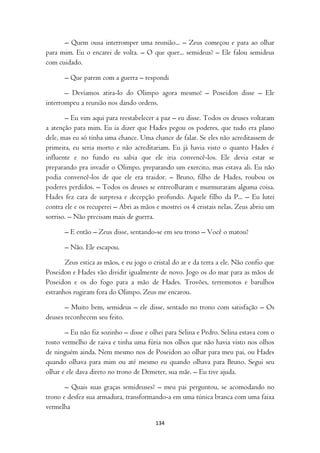 – Quem ousa interromper uma reunião... – Zeus começou e para ao olhar
para mim. Eu o encarei de volta. – O que quer... semideus? – Ele falou semideus
com cuidado.

       – Que parem com a guerra – respondi

       – Devíamos atira-lo do Olimpo agora mesmo! – Poseidon disse – Ele
interrompeu a reunião nos dando ordens.

       – Eu vim aqui para reestabelecer a paz – eu disse. Todos os deuses voltaram
a atenção para mim. Eu ia dizer que Hades pegou os poderes, que tudo era plano
dele, mas eu só tinha uma chance. Uma chance de falar. Se eles não acreditassem de
primeira, eu seria morto e não acreditariam. Eu já havia visto o quanto Hades é
influente e no fundo eu sabia que ele iria convencê-los. Ele devia estar se
preparando pra invadir o Olimpo, preparando um exercito, mas estava ali. Eu não
podia convencê-los de que ele era traidor. – Bruno, filho de Hades, roubou os
poderes perdidos. – Todos os deuses se entreolharam e murmuraram alguma coisa.
Hades fez cara de surpresa e decepção profundo. Aquele filho da P... – Eu lutei
contra ele e os recuperei – Abri as mãos e mostrei os 4 cristais nelas. Zeus abriu um
sorriso. – Não precisam mais de guerra.

       – E então – Zeus disse, sentando-se em seu trono – Você o matou?

       – Não. Ele escapou.

       Zeus estica as mãos, e eu jogo o cristal do ar e da terra a ele. Não confio que
Poseidon e Hades vão dividir igualmente de novo. Jogo os do mar para as mãos de
Poseidon e os do fogo para a mão de Hades. Trovões, terremotos e barulhos
estranhos rugiram fora do Olimpo. Zeus me encarou.

       – Muito bem, semideus – ele disse, sentado no trono com satisfação – Os
deuses reconhecem seu feito.

       – Eu não fiz sozinho – disse e olhei para Selina e Pedro. Selina estava com o
rosto vermelho de raiva e tinha uma fúria nos olhos que não havia visto nos olhos
de ninguém ainda. Nem mesmo nos de Poseidon ao olhar para meu pai, ou Hades
quando olhava para mim ou até mesmo eu quando olhava para Bruno. Segui seu
olhar e ele dava direto no trono de Demeter, sua mãe. – Eu tive ajuda.

       – Quais suas graças semideuses? – meu pai perguntou, se acomodando no
trono e desfez sua armadura, transformando-a em uma túnica branca com uma faixa
vermelha

                                         134
 