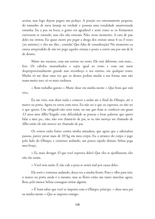 aceitar, mas logo depois peguei um pedaço. A porção era extremamente pequena,
do tamanho de meia laranja na verdade e possuía uma tonalidade amarronzada
estranha. Eu a pus na boca; o gosto era agradável e senti como se os ferimentos
estivessem se curando, mas eles não estavam. Não, nesse momento. A cara de pau
deles me irritou. Eu quase morri pra pegar a droga dos cristais umas 4 ou 5 vezes
(no mínimo) e eles me dão... comida? Que falta de consideração! No momento eu
estava arrependido de não ter pego aqueles cristais e posto a correr um por um de lá
de dentro.

      Marte me encarou, com um sorriso no rosto. Ele está diferente, está mais...
feio. Os cabelos emaranhados e sujos igual ao rosto e com um nariz
desproporcionalmente grande mas reconheço o seu sorriso, em qualquer rosto.
Minha vó me disse uma vez que os deuses podem mudar a sua forma, mas não
usam muito isso, só os mais vaidosos.

        – Bom trabalho garoto – Marte disse em minha mente – Que bom que está
vivo.

        Eu me virei, sem dizer nada e comecei a andar até o final do Olimpo, até o
marco na porta. Agora eu estou com raiva. Eu não sei o que eu esperava, eu não sei
o que queria. Um obrigado não seria ruim, ou um que bom te conhecer em quase
13 anos meu filho! Engulo com dificuldade as poucas e boas palavras que quero
falar a meu pa... não, não vou chamá-lo de pai, se eu não mereço ser chamado de
filho então ele não merece ser chamado de pai.
       Os ventos estão fortes contra minha armadura, que agora que a adrenalina
passou, parece pesar mais de 10 kg em meu corpo. Eu a arranco do corpo e jogo
pelo lado do Olimpo, e continuo andando, um pouco rápido demais. Selina pega
meu braço.

       – Ei, mais devagar. O que você esperava deles? Que eles se ajoelhassem, eles
não são assim.

        – Você tem razão. E não vale a pena se sentir mal por causa deles.

      Ela sorri e continua andando, dessa vez a minha frente. Paro e olho para trás,
o marco na porta ainda é o mesmo, mas as flores estão um tanto murchas agora.
Bem, pelo menos Selina conseguiu irritar alguém.

      – É bom saber que você se importa com o Olimpo, príncipe. – disse meu pai
na minha mente – Que se importa comigo.

                                         136
 
