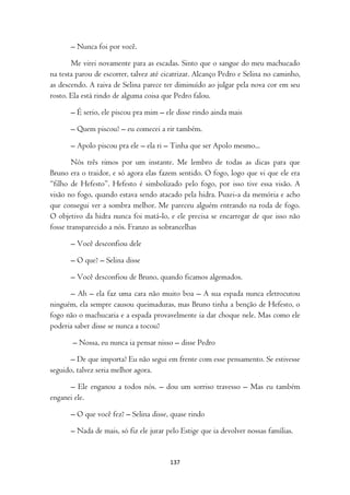 – Nunca foi por você.

       Me virei novamente para as escadas. Sinto que o sangue do meu machucado
na testa parou de escorrer, talvez até cicatrizar. Alcanço Pedro e Selina no caminho,
as descendo. A raiva de Selina parece ter diminuído ao julgar pela nova cor em seu
rosto. Ela está rindo de alguma coisa que Pedro falou.

       – É serio, ele piscou pra mim – ele disse rindo ainda mais

       – Quem piscou? – eu comecei a rir também.

       – Apolo piscou pra ele – ela ri – Tinha que ser Apolo mesmo...

        Nós três rimos por um instante. Me lembro de todas as dicas para que
Bruno era o traidor, e só agora elas fazem sentido. O fogo, logo que vi que ele era
“filho de Hefesto”. Hefesto é simbolizado pelo fogo, por isso tive essa visão. A
visão no fogo, quando estava sendo atacado pela hidra. Puxei-a da memória e acho
que consegui ver a sombra melhor. Me pareceu alguém entrando na roda de fogo.
O objetivo da hidra nunca foi matá-lo, e ele precisa se encarregar de que isso não
fosse transparecido a nós. Franzo as sobrancelhas

       – Você desconfiou dele

       – O que? – Selina disse

       – Você desconfiou de Bruno, quando ficamos algemados.

      – Ah – ela faz uma cara não muito boa – A sua espada nunca eletrocutou
ninguém, ela sempre causou queimaduras, mas Bruno tinha a benção de Hefesto, o
fogo não o machucaria e a espada provavelmente ia dar choque nele. Mas como ele
poderia saber disse se nunca a tocou?

       – Nossa, eu nunca ia pensar nisso – disse Pedro

       – De que importa? Eu não segui em frente com esse pensamento. Se estivesse
seguido, talvez seria melhor agora.

      – Ele enganou a todos nós. – dou um sorriso travesso – Mas eu também
enganei ele.

       – O que você fez? – Selina disse, quase rindo

       – Nada de mais, só fiz ele jurar pelo Estige que ia devolver nossas famílias.


                                         137
 